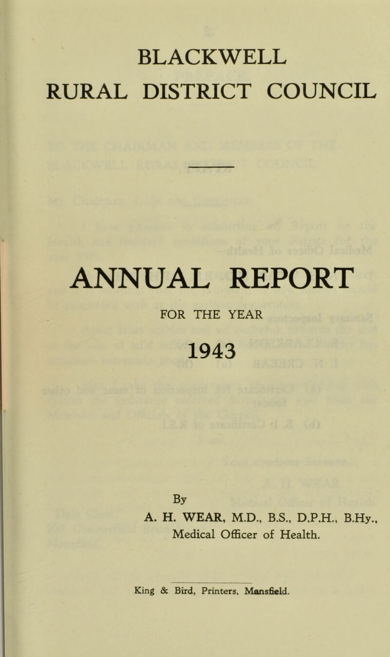 BLACKWELL RURAL DISTRICT COUNCIL ANNUAL REPORT FOR THE YEAR 1943 By A. H. WEAR, M.D., B.S., D,P,H., B.Hy., Medical Officer of Health.