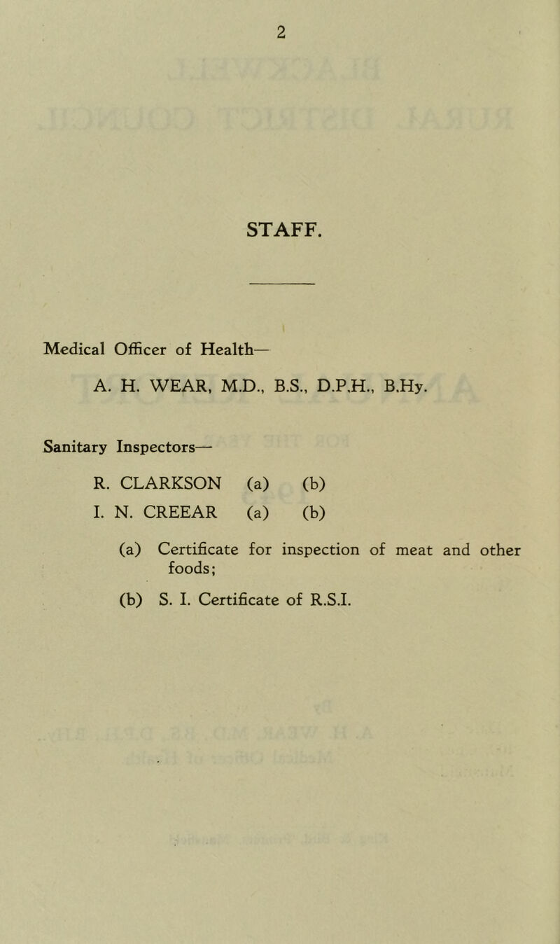 STAFF. Medical Officer of Health— A. H. WEAR, M.D., B.S., D.P.H., B.Hy. Sanitary Inspectors— R. CLARKSON (a) (b) 1. N. CREEAR (a) (b) (a) Certificate for inspection of meat and other foods; (b) S. 1. Certificate of R.S.I.
