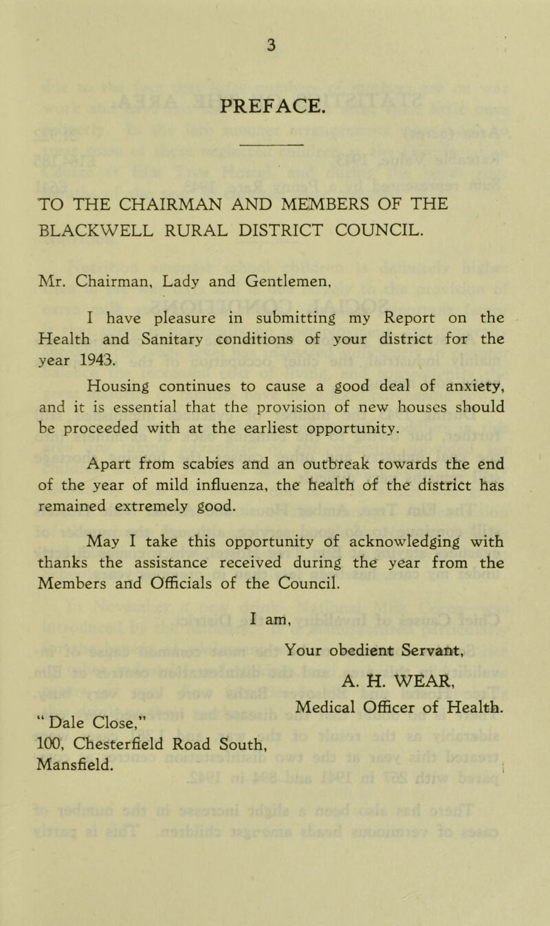 PREFACE. TO THE CHAIRMAN AND MEMBERS OF THE BLACKWELL RURAL DISTRICT COUNCIL. Mr. Chairman, Lady and Gentlemen, I have pleasure in submitting my Report on the Health and Sanitary conditions of your district for the year 1943. Housing continues to cause a good deal of anxiety, and it is essential that the provision of new houses should be proceeded with at the earliest opportunity. Apart from scabies and an outbreak towards the end of the year of mild influenza, the health of the district has remained extremely good. May I take this opportunity of acknowledging with thanks the assistance received during the year from the Members and Officials of the Council. I am. Your obedient Servant, A. H. WEAR, Medical Officer of Health. “ Dale Close,” 100, Chesterfield Road South, Mansfield. i