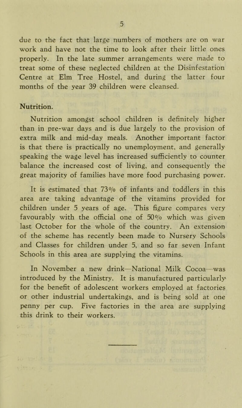 due to the fact that large numbers of mothers arc on war work and have not the time to look after their little ones properly. In the late summer arrangements were made to treat some of these neglected children at the Disinfestation Centre at Elm Tree Hostel, and during the latter four months of the year 39 children were cleansed. Nutrition. Nutrition amongst school children is definitely higher than in pre-war days and is due largely to the provision of extra milk and mid-day meals. Another important factor is that there is practically no unemployment, and generally speaking the wage level has increased sufficiently to counter balance the increased cost of living, and consequently the great majority of families have more food purchasing power. It is estimated that 73% of infants and toddlers in this area are taking advantage of the vitamins provided for children under 5 years of age. This figure compares very favourably with the official one of 50% which was given last October for the whole of the country. An extension of the scheme has recently been made to Nursery Schools and Classes for children under 5, and so far seven Infant Schools in this area are supplying the vitamins. In November a new drink—National Milk Cocoa—was introduced by the Ministry. It is manufactured particularly for the benefit of adolescent workers employed at factories or other industrial undertakings, and is being sold at one penny per cup. Five factories in the area are supplying this drink to their workers.