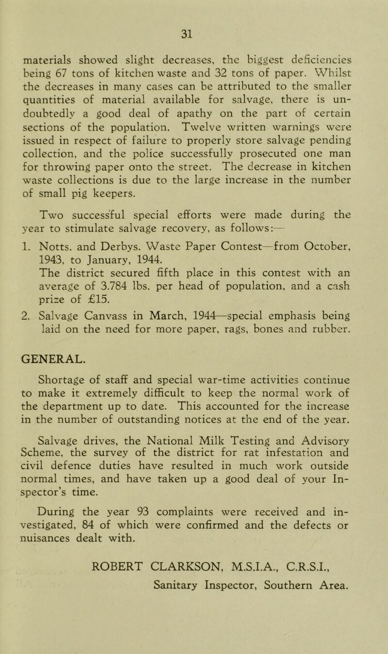 materials showed slight decreases, the biggest dcSciencies being 67 tons of kitchen waste and 32 tons of paper. Whilst the decreases in manj' cases can be attributed to the smaller quantities of material available for salvage, there is un- doubtedly a good deal of apathy on the part of certain sections of the population. Twelve written warnings were issued in respect of failure to properly store salvage pending collection, and the police successfully prosecuted one man for throwing paper onto the street. The decrease in kitchen waste collections is due to the large increase in the number of small pig keepers. Two successful special efforts were made during the year to stimulate salvage recovery, as follows:— 1. Notts, and Derbys. Waste Paper Contest—from October, 1943, to January, 1944. The district secured fifth place in this contest with an average of 3.784 lbs. per head of population, and a cash prize of £15. 2. Salvage Canvass in March, 1944—special emphasis being laid on the need for more paper, rags, bones and rubber. GENERAL. Shortage of staff and special war-time activities continue to make it extremely difficult to keep the normal work of the department up to date. This accounted for the increase in the number of outstanding notices at the end of the year. Salvage drives, the National Milk Testing and Advisory Scheme, the survey of the district for rat infestation and civil defence duties have resulted in much work outside normal times, and have taken up a good deal of your In- spector’s time. During the year 93 complaints were received and in- vestigated, 84 of which were confirmed and the defects or nuisances dealt with, ROBERT CLARKSON, M.S.I.A., C.R.S.I., Sanitary Inspector, Southern Area.
