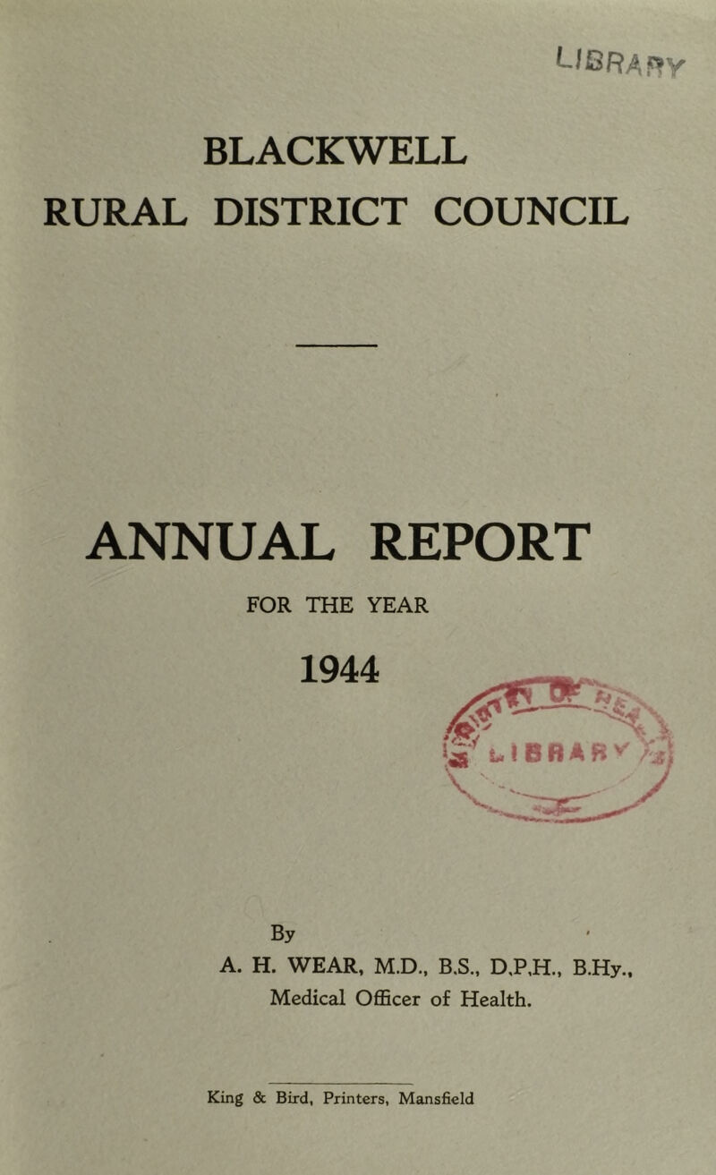 L/BRAf?y BLACKWELL RURAL DISTRICT COUNCIL ANNUAL REPORT FOR THE YEAR By A. H. WEAR, M.D., B.S., D,P,H.. B.Hy., Medical Officer of Health.