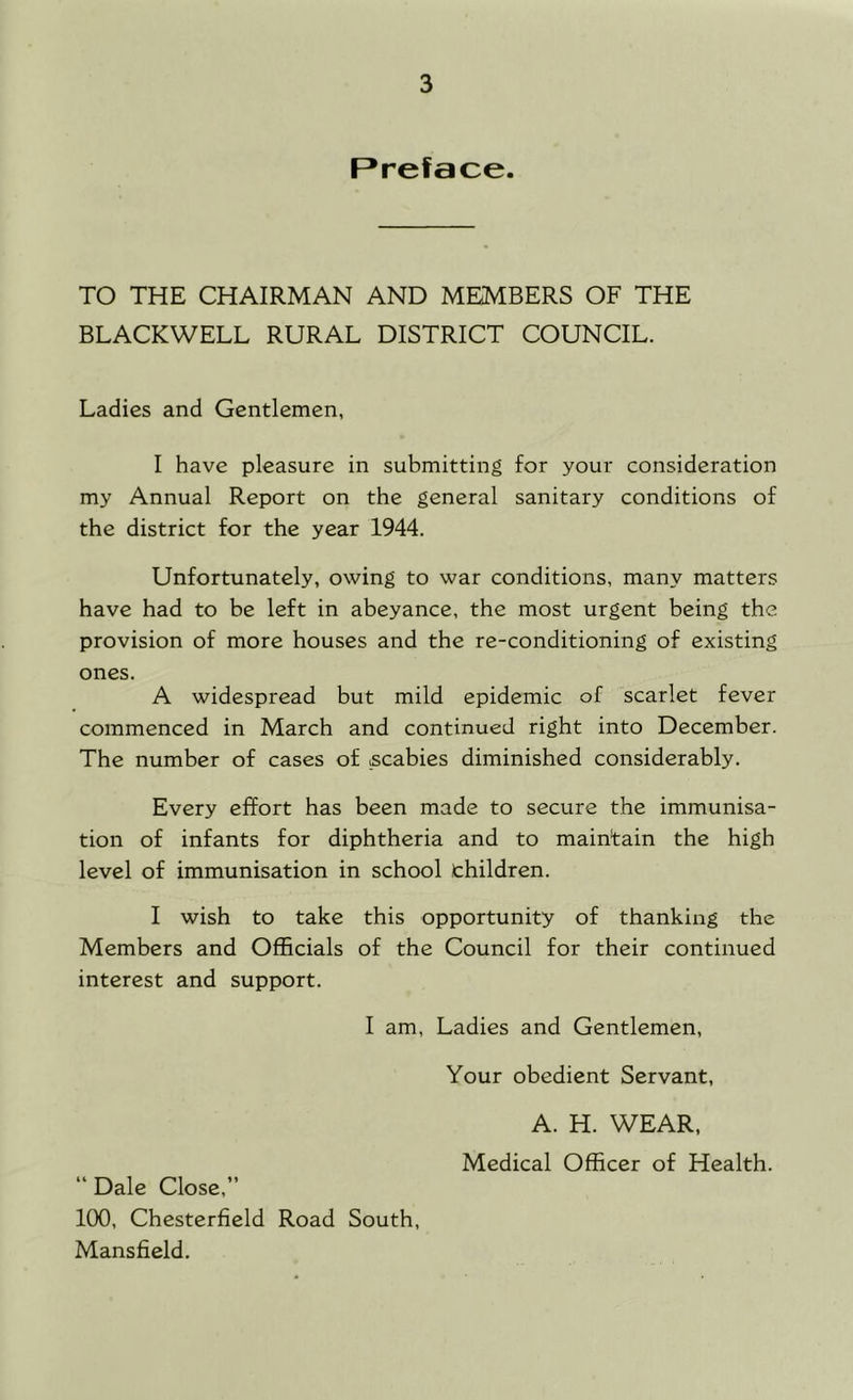 Preface. TO THE CHAIRMAN AND MEMBERS OF THE BLACKWELL RURAL DISTRICT COUNCIL. Ladies and Gentlemen, I have pleasure in submitting for your consideration my Annual Report on the general sanitary conditions of the district for the year 1944. Unfortunately, owing to war conditions, many matters have had to be left in abeyance, the most urgent being the provision of more houses and the re-conditioning of existing ones. A widespread but mild epidemic of scarlet fever commenced in March and continued right into December. The number of cases of scabies diminished considerably. Every effort has been made to secure the immunisa- tion of infants for diphtheria and to maintain the high level of immunisation in school children. I wish to take this opportunity of thanking the Members and Officials of the Council for their continued interest and support. I am. Ladies and Gentlemen, Your obedient Servant, A. H. WEAR, Medical Officer of Health. “ Dale Close,” 100, Chesterfield Road South, Mansfield.