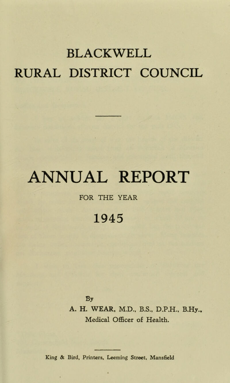 BLACKWELL RURAL DISTRICT COUNCIL ANNUAL REPORT FOR THE YEAR 1945 By A. H. WEAR, M.D., B.S., B.Hy.. Medical Officer of Health.