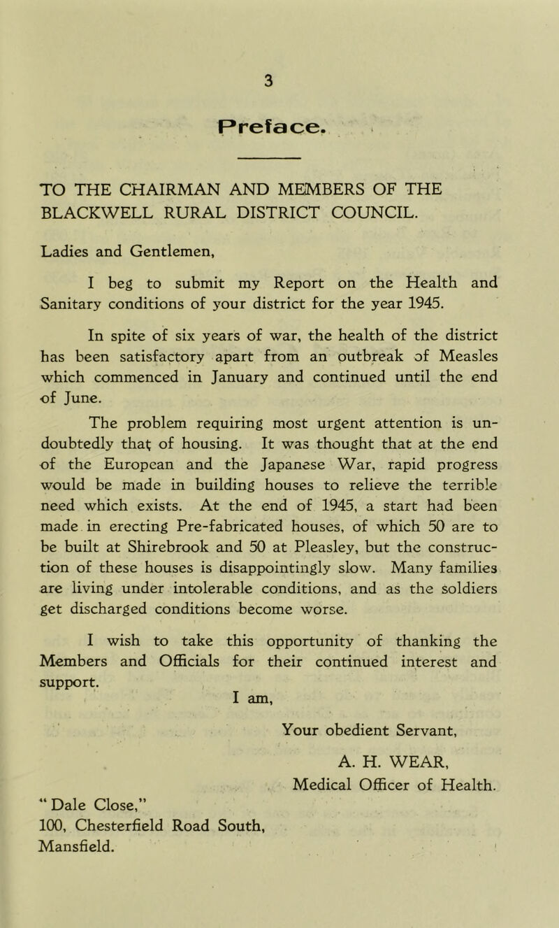 Preface. TO THE CHAIRMAN AND MEMBERS OF THE BLACKWELL RURAL DISTRICT COUNCIL. Ladies and Gentlemen, I beg to submit my Report on the Health and Sanitary conditions of your district for the year 1945. In spite of six years of war, the health of the district has been satisfactory apart from an outbreak of Measles which commenced in January and continued until the end of June. The problem requiring most urgent attention is un- doubtedly that of housing. It was thought that at the end of the European and the Japanese War, rapid progress would be made in building houses to relieve the terrible need which exists. At the end of 1945, a start had been made in erecting Pre-fabricated houses, of which 50 are to be built at Shirebrook and 50 at Pleasley, but the construc- tion of these houses is disappointingly slow. Many families are living under intolerable conditions, and as the soldiers get discharged conditions become worse. I wish to take this opportunity of thanking the Members and Officials for their continued interest and support. I am. Your obedient Servant, A. H. WEAR, Medical Officer of Health. “ Dale Close,” 100, Chesterfield Road South, Mansfield. i