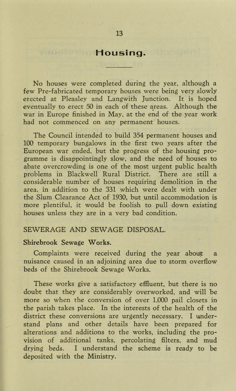 Housing. No houses were completed during the year, although a few Pre-fabricated temporary houses were being very slowly erected at Pleasley and Langwith Junction. It is hoped eventually to erect 50 in each of these areas. Although the war in Europe finished in May, at the end of the year work had not commenced on any permanent houses. The Council intended to build 354 permanent houses and 100 temporary bungalows in the first two years after the European war ended, but the progress of the housing pro- gramme is disappointingly slow, and the need of houses to abate overcrowding is one of the most urgent public health problems in Blackwell Rural District. There are still a considerable number of houses requiring demolition in the area, in addition to the 331 which were dealt with under the Slum Clearance Act of 1930, but until accommodation is more plentiful, it would be foolish to pull down existing houses unless they are in a very bad condition. SEWERAGE AND SEWAGE DISPOSAL. Shircbrook Sewage Works. Complaints were received during the year abou|t a nuisance caused in an adjoining area due to storm overflow beds of the Shirebrook Sewage Works. These works give a satisfactory effluent, but there is no doubt that they are considerably overworked, and will be more so when the conversion of over 1,000 pail closets in the parish takes place. In the interests of the health of the district these conversions are urgently necessary. I linder- stand plans and other details have been prepared for alterations and additions to the works, including the pro- vision of additional tanks, percolating filters, and mud drying beds. I understand the scheme is ready to be deposited with the Ministry.