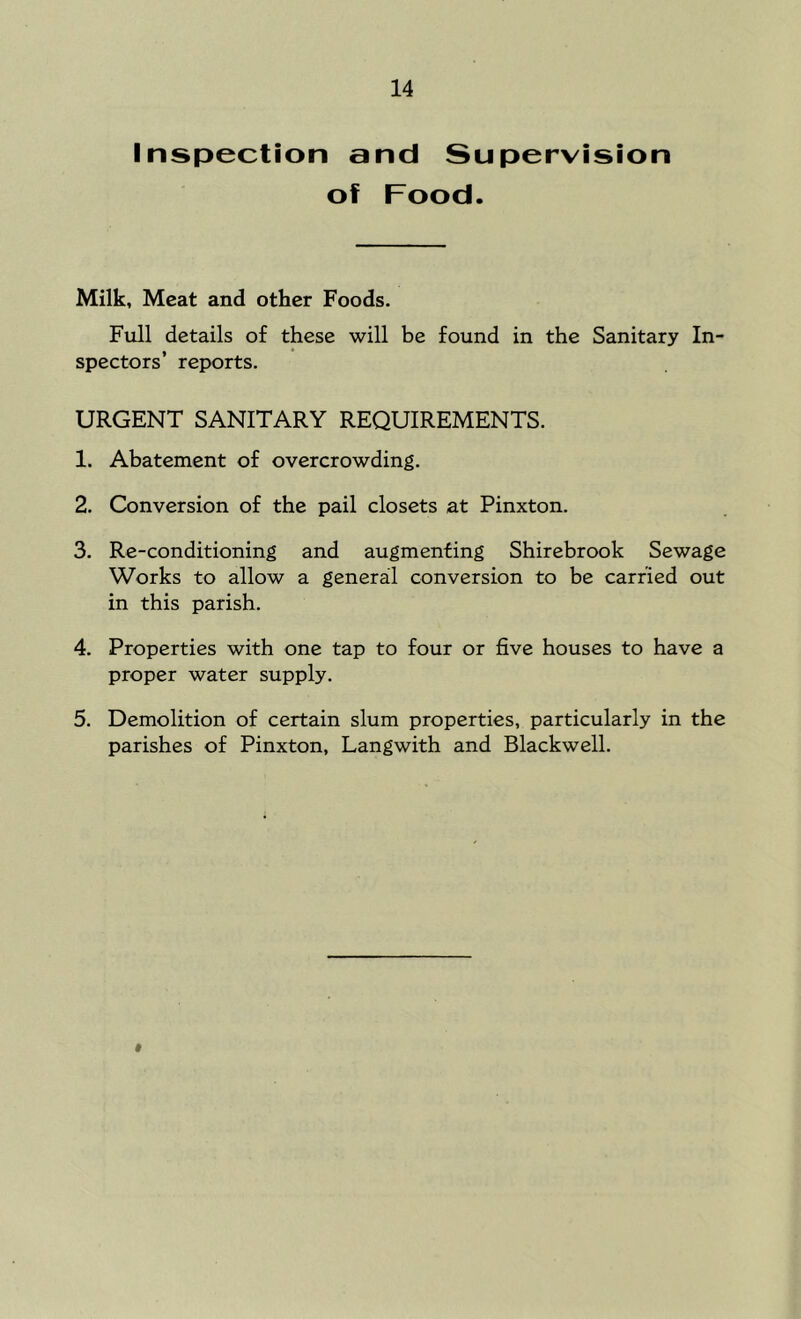 Inspection and Supervision of Food. Milk, Meat and other Foods. Full details of these will be found in the Sanitary In- spectors’ reports. URGENT SANITARY REQUIREMENTS. 1. Abatement of overcrowding. 2. Conversion of the pail closets at Pinxton. 3. Re-conditioning and augmenting Shirebrook Sewage Works to allow a general conversion to be carried out in this parish. 4. Properties with one tap to four or five houses to have a proper water supply. 5. Demolition of certain slum properties, particularly in the parishes of Pinxton, Langwith and Blackwell. #