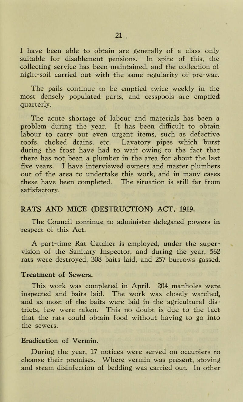 I have been able to obtain are generally of a class only suitable for disablement pensions. In spite of this, the collecting service has been maintained, and the collection of night-soil carried out with the same regularity of pre-war. The pails continue to be emptied twice weekly in the most densely populated parts, and cesspools are emptied quarterly. The acute shortage of labour and materials has been a problem during the year. It has been difficult to obtain labour to carry out even urgent items, such as defective roofs, choked drains, etc. Lavatory pipes which burst during the frost have had to wait owing to the fact that there has not been a plumber in the area for about the last five years. I have interviewed owners and master plumbers out of the area to undertake this work, and in many cases these have been completed. The situation is still far from satisfactory. RATS AND MICE (DESTRUCTION) ACT, 1919. The Council continue to administer delegated powers in respect of this Act. A part-time Rat Catcher is employed, under the super- vision of the Sanitary Inspector, and during the year, 562 rats were destroyed, 308 baits laid, and 257 burrows gassed. Treatment of Sewers. This work was completed in April. 204 manholes were inspected and baits laid. The work was closely watched;, and as most of the baits were laid in the agricultural dis- tricts, few were taken. This no doubt is due to the fact that the rats could obtain food without having to go into the sewers. Eradication of Vermin. During the year, 17 notices were served on occupiers to cleanse their premises. Where vermin was present, stoving and steam disinfection of bedding was carried out. In other