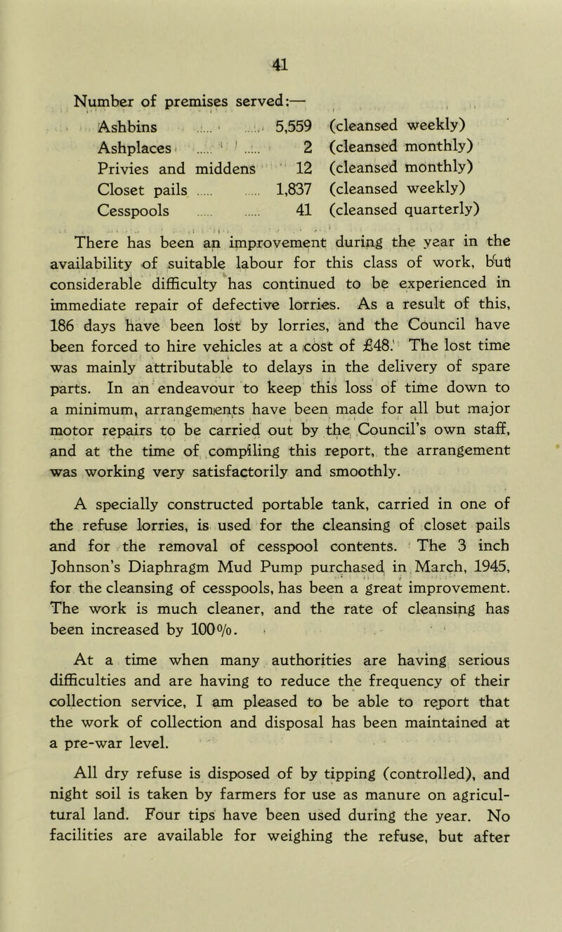 Number o£ premises served:—■ Ashbins ...... 5,559 (cleansed weekly) Ashplaccs' ‘ ' 2 (cleansed monthly) Privies and middens ‘ 12 (cleansed monthly) Closet pails 1,837 (cleansed weekly) Cesspools 41 (cleansed quarterly) .1 ■»» . ». * .1 r I . y - There has been an improvement during the year in the availability of suitable labour for this class of work, b^li considerable difficulty has continued to be experienced in immediate repair of defective lorries. As a result of this, 186 days have been lost by lorries, and the Council have been forced to hire vehicles at a cost of £48.'’ The lost time was mainly attributable to delays in the delivery of spare parts. In an endeavour to keep this loss of time down to a minimum, arrangemients have been made for all but major ' * ■ t motor repairs to be carried out by the, Council’s own staff, and at the time of compiling this report, the arrangement was working very satisfactorily and smoothly. A specially constructed portable tank, carried in one of the refuse lorries, is used for the cleansing of closet pails and for the removal of cesspool contents. The 3 inch Johnson’s Diaphragm Mud Pump purchased in March, 1945, for the cleansing of cesspools, has been a great improvement. The work is much cleaner, and the rate of cleansing has been increased by 100%. At a time when many authorities are having serious difficulties and are having to reduce the frequency of their collection service, I am pleased to be able to report that the work of collection and disposal has been maintained at a pre-war level. All dry refuse is disposed of by tipping (controlled), and night soil is taken by farmers for use as manure on agricul- tural land. Four tips have been used during the year. No facilities are available for weighing the refuse, but after