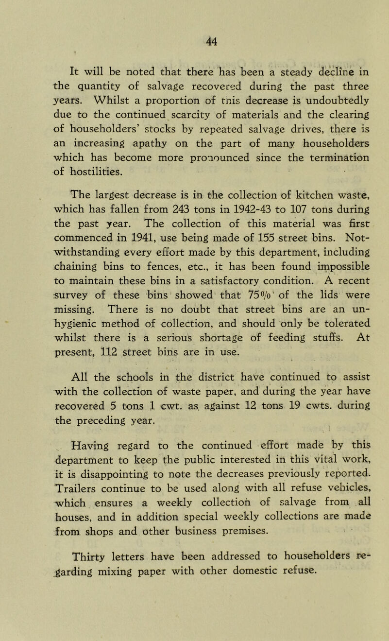 It will be noted that there has been a steady decline in the quantity o£ salvage recovered during the past three years. Whilst a proportion of this decrease is undoubtedly due to the continued scarcity of materials and the clearing of householders’ stocks by repeated salvage drives, there is an increasing apathy on the part of many householders which has become more pronounced since the termination of hostilities. The largest decrease is in the collection of kitchen waste, which has fallen from 243 tons in 1942-43 to 107 tons during the past year. The collection of this material was first commenced in 1941, use being made of 155 street bins. Not- withstanding every effort made by this department, including chaining bins to fences, etc., it has been found impossible to maintain these bins in a satisfactory condition. A recent survey of these bins showed that 75o/o’of the lids were missing. There is no doubt that street bins are an un- hygienic method of collection, and should only be tolerated whilst there is a serious shortage of feeding stuffs. At present, 112 street bins are in use. All the schools in the district have continued to assist with the collection of waste paper, and during the year have recovered 5 tons 1 cwt. as against 12 tons 19 cwts. during the preceding year. Having regard to the continued effort made by this department to keep the public interested in this vital work, it is disappointing to note the decreases previously reported. Trailers continue to he used along with all refuse vehicles, which ensures a weekly collection of salvage from all houses, and in addition special weekly collections are made from shops and other business premises. Thirty letters have been addressed to householders re- .garding mixing paper with other domestic refuse.