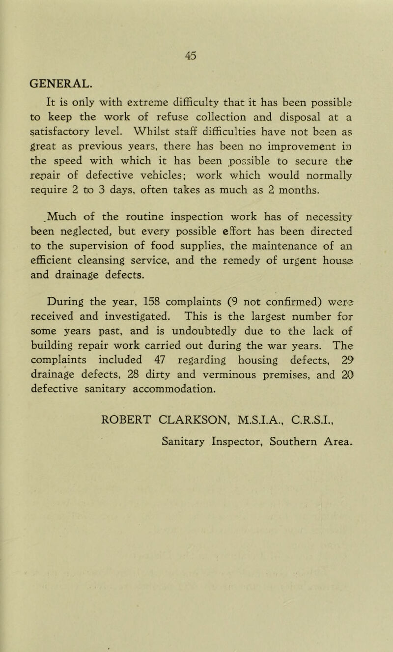 GENERAL. It is only with extreme difficulty that it has been possible to keep the work of refuse collection and disposal at a satisfactory level. Whilst staff difficulties have not been as great as previous years, there has been no improvement in the speed with which it has been possible to secure the repair of defective vehicles; work which would normally require 2 to 3 days, often takes as much as 2 months. ,Much of the routine inspection work has of necessity been neglected, but every possible effort has been directed to the supervision of food supplies, the maintenance of an efficient cleansing service, and the remedy of urgent house and drainage defects. During the year, 158 complaints (9 not confirm.ed) were received and investigated. This is the largest number for some years past, and is undoubtedly due to the lack of building repair work carried out during the war years. The complaints included 47 regarding housing defects, 29 drainage defects, 28 dirty and verminous premises, and 20 defective sanitary accommodation. ROBERT CLARKSON, M.S.I.A., C.R.S.I., Sanitary Inspector, Southern Area.