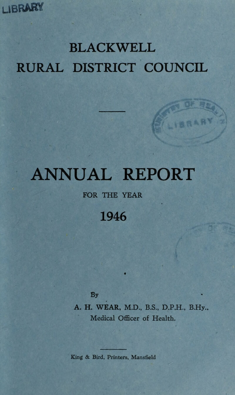 ubrabw . ■>» BLACKWELL RURAL DISTRICT COUNCIL ANNUAL REPORT FOR THE YEAR 1946 By A. H. WEAR, M.D., B.S., D.P,H., B.Hy., Medical OflBcer of Health.