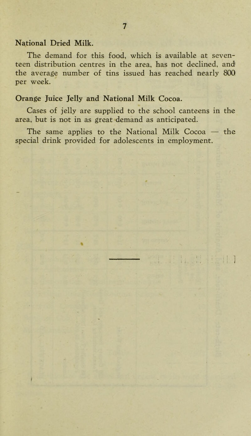 National Dried Milk. The demand for this food, which is available at seven- teen distribution centres in the area, has not declined, and the average number of tins issued has reached nearly 800 per week. Orange Juice Jelly and National Milk Cocoa. Cases of jelly are supplied to the school canteens in the area, but is not in as great demand as anticipated. The same applies to the National Milk Cocoa — the special drink provided for adolescents in employment. %