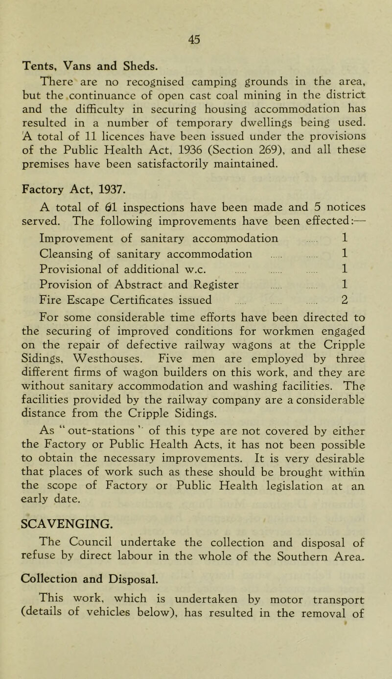 Tents, Vans and Sheds. There are no recognised camping grounds in the area, but the continuance of open cast coal mining in the district and the difficulty in securing housing accommodation has resulted in a number of temporary dwellings being used. A total of 11 licences have been issued under the provisions of the Public Health Act, 1936 (Section 269), and all these premises have been satisfactorily maintained. Factory Act, 1937. A total of 61 inspections have been made and 5 notices served. The following improvements have been effected:— Improvement of sanitary accomjnodation . 1 Cleansing of sanitary accommodation . . 1 Provisional of additional w.c. 1 Provision of Abstract and Register 1 Fire Escape Certificates issued 2 For some considerable time efforts have been directed to the securing of improved conditions for workmen engaged on the repair of defective railway wagons at the Cripple Sidings, Westhouses. Five men are employed by three different firms of wagon builders on this work, and they are without sanitary accommodation and washing facilities. The facilities provided by the railway company are a considerable distance from the Cripple Sidings. As “out-stations of this type are not covered by either the Factory or Public Health Acts, it has not been possible to obtain the necessary improvements. It is very desirable that places of work such as these should be brought within the scope of Factory or Public Health legislation at an early date. SCAVENGING. The Council undertake the collection and disposal of refuse by direct labour in the whole of the Southern Area. Collection and Disposal. This work, which is undertaken by motor transport (details of vehicles below), has resulted in the removal of