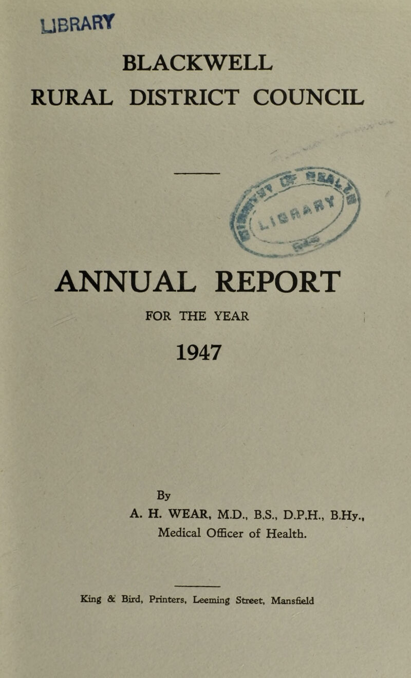 UBRARY BLACKWELL RURAL DISTRICT COUNCIL ANNUAL REPORT FOR THE YEAR 1947 By A. H. WEAR, M.D., B,S„ B.Hy., Medical OflBcer of Health.