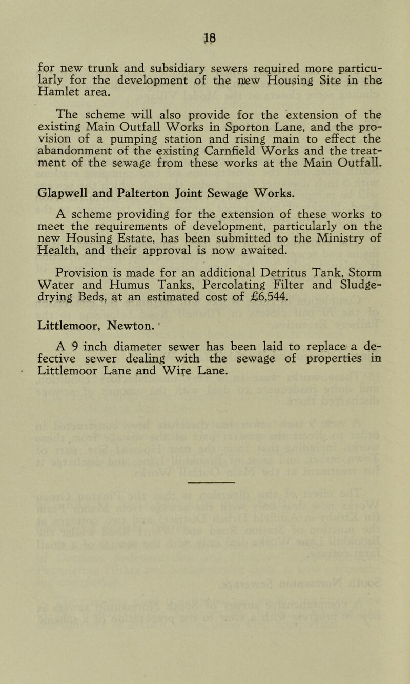for new trunk and subsidiary sewers required more particu- larly for the development of the niew Housing Site in the Hamlet area. The scheme will also provide for the extension of the existing Main Outfall Works in Sporton Lane, and the pro- vision of a pumping station and rising main to effect the abandonment of the existing Carnfield Works and the treat- ment of the sewage from these works at the Main Outfall. Glapwell and Palterton Joint Sewage Works. A scheme providing for the extension of these works to meet the requirements of development, particularly on the new Housing Estate, has been submitted to the Ministry of Health, and their approval is now awaited. Provision is made for an additional Detritus Tank, Storm Water and Humus Tanks, Percolating Filter and Sludge- drying Beds, at an estimated cost of £6,544. Littlemoor, Newton. ’ A 9 inch diameter sewer has been laid to replace a de- fective sewer dealing with the sewage of properties in Littlemoor Lane and Wire Lane.