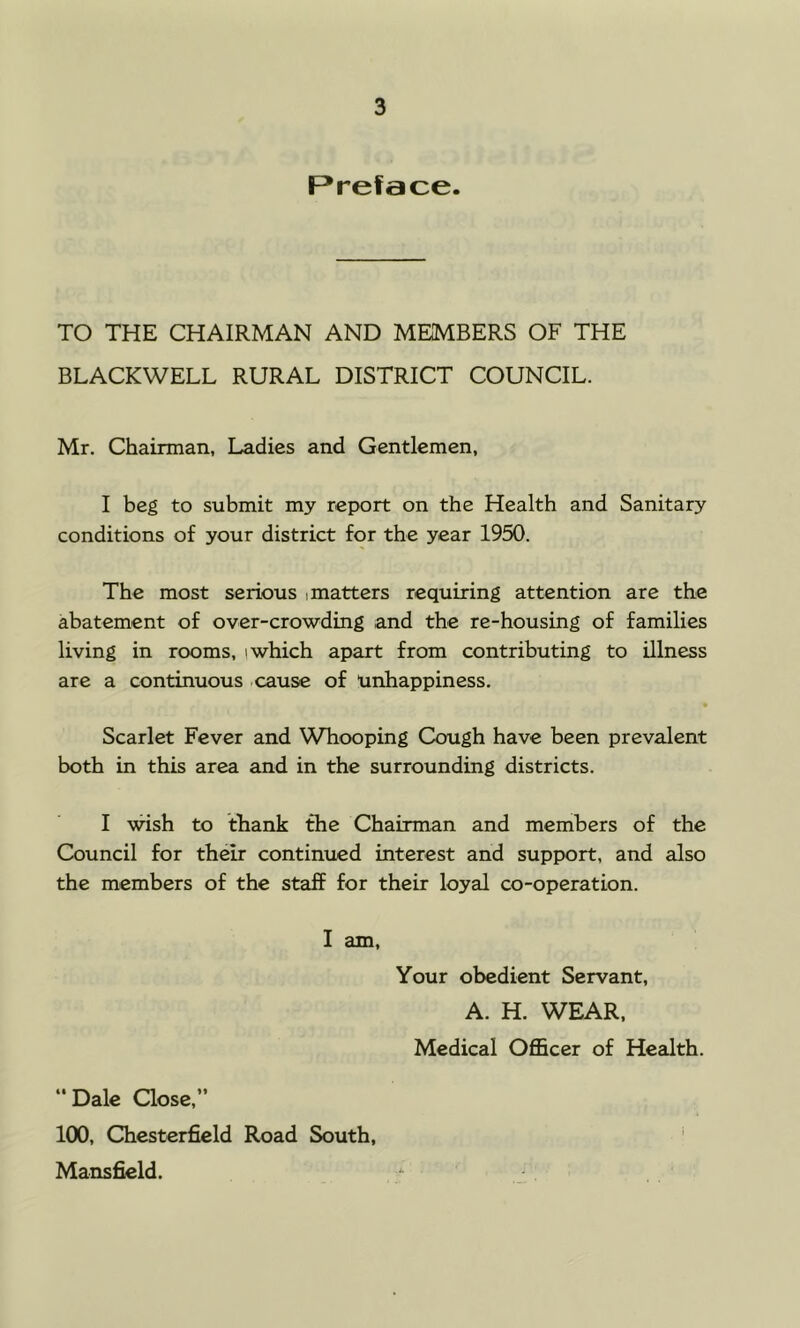 Preface. TO THE CHAIRMAN AND MEMBERS OF THE BLACKWELL RURAL DISTRICT COUNCIL. Mr. Chairman, Ladies and Gentlemen, I beg to submit my report on the Health and Sanitary conditions of your district for the year 1950. The most serious > matters requiring attention are the abatement of over-crowding and the re-housing of families living in rooms, i which apart from contributing to illness are a continuous cause of Unhappiness. Scarlet Fever and Whooping Cough have been prevalent both in this area and in the surrounding districts. I wish to thank the Chairman and members of the Council for their continued interest and support, and also the members of the staff for their loyal co-operation. I am. Your obedient Servant, A. H. WEAR, Medical Officer of Health. “Dale Qose,” 100, Chesterfield Road South, Mansfield.