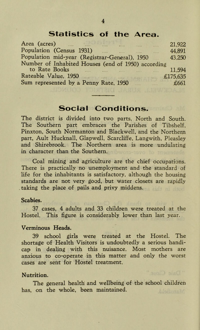 Statistics of the Area. Area (acres) 21,922 Population (Census 1931) 44,891 Population mid-year (Registrar-General), 1950 43,250 Number of Inhabited Houses (end of 1950) according to Rate Books 11,594 Rateable Value, 1950 £175,635 Sum represented by a Penny Rate, 1950 £661 Social Conditions. The district is divided into two parts. North and South. The Southern part embraces the Parishes of Tibshelf, Pinxton, South Normanton and Blackwell, and the Northern part, Ault Hucknall, Glapwell, Scarcliffe, Langwith, Pleasley and Shirebrook, The Northern area is more undulating in character than the Southern. Coal mining and agriculture are the chief occupations. There is practically no unemployment and the standard of life for the inhabitants is satisfactory, although the housing standards are not very good, but water closets are rapidly taking the place of pails and privy middens. Scabies. 37 cases, 4 adults and 33 children were treated at the Hostel. This figure is considerably lower than last year. Verminous Heads. 39 school girls were treated at the Hostel. The shortage of Health Visitors is undoubtedly a serious handi- cap in dealing with this nuisance. Most mothers are anxious to co-operate in this matter and only the worst cases are sent for Hostel treatment. Nutrition. The general health’ and wellbeing of the school children has, on the whole, been maintamed.