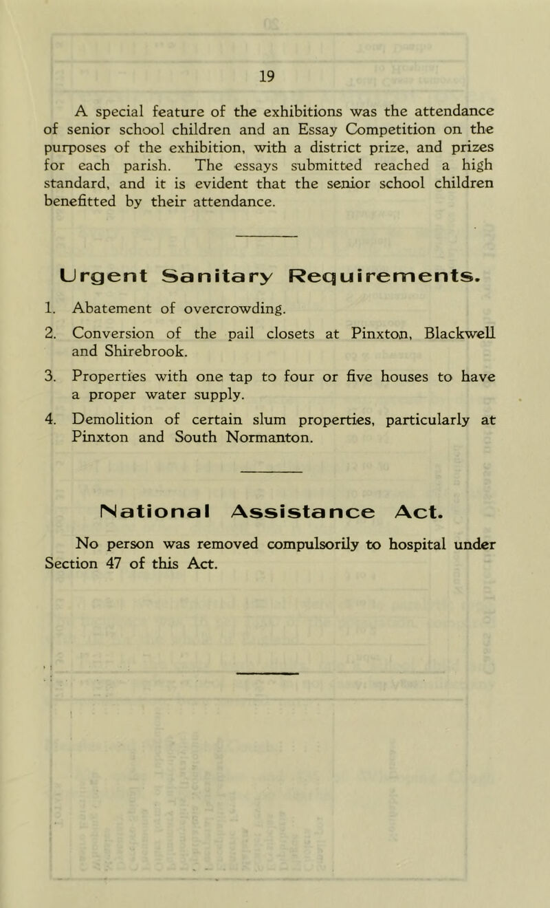 A special feature of the exhibitions was the attendance of senior school children and an Essay Competition on the purposes of the exhibition, with a district prize, and prizes for each parish. The essays submitted reached a high standard, and it is evident that the senior school children benefitted by their attendance. Urgent Sanitary Requirements, 1. Abatement of overcrowding. 2. Conversion of the pail closets at Pinxton, Blackwell and Shirebrook. 3. Properties with one tap to four or five houses to have a proper water supply. 4. Demolition of certain slum properties, particularly at Pinxton and South Normanton. National Assistance Act. No person was removed compulsorily to hospital under Section 47 of this Act.