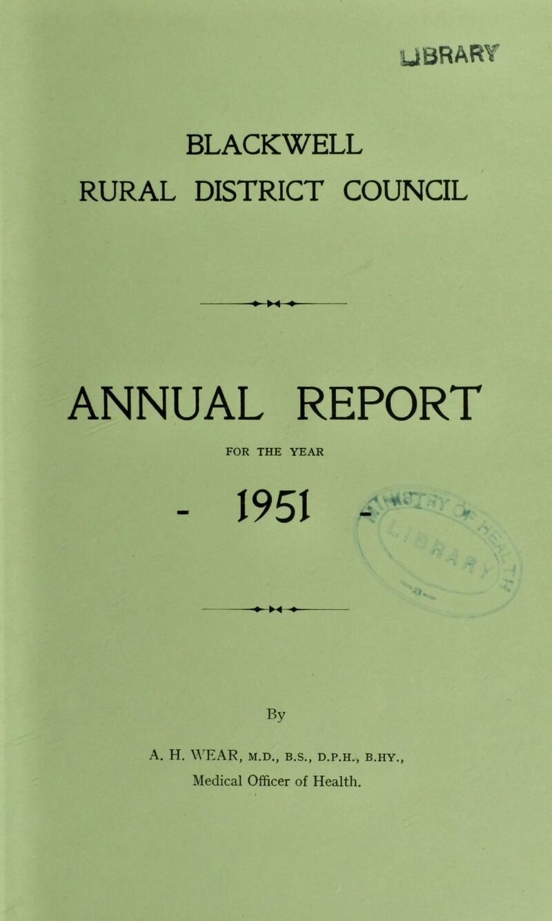 UBRART BLACKWELL RURAL DISTRICT COUNCIL ANNUAL REPORT FOR THE YEAR - 1951 ►-« By A. H. WEAR, M.D., B.S., D.P.H., B.HY., Medical Officer of Health.