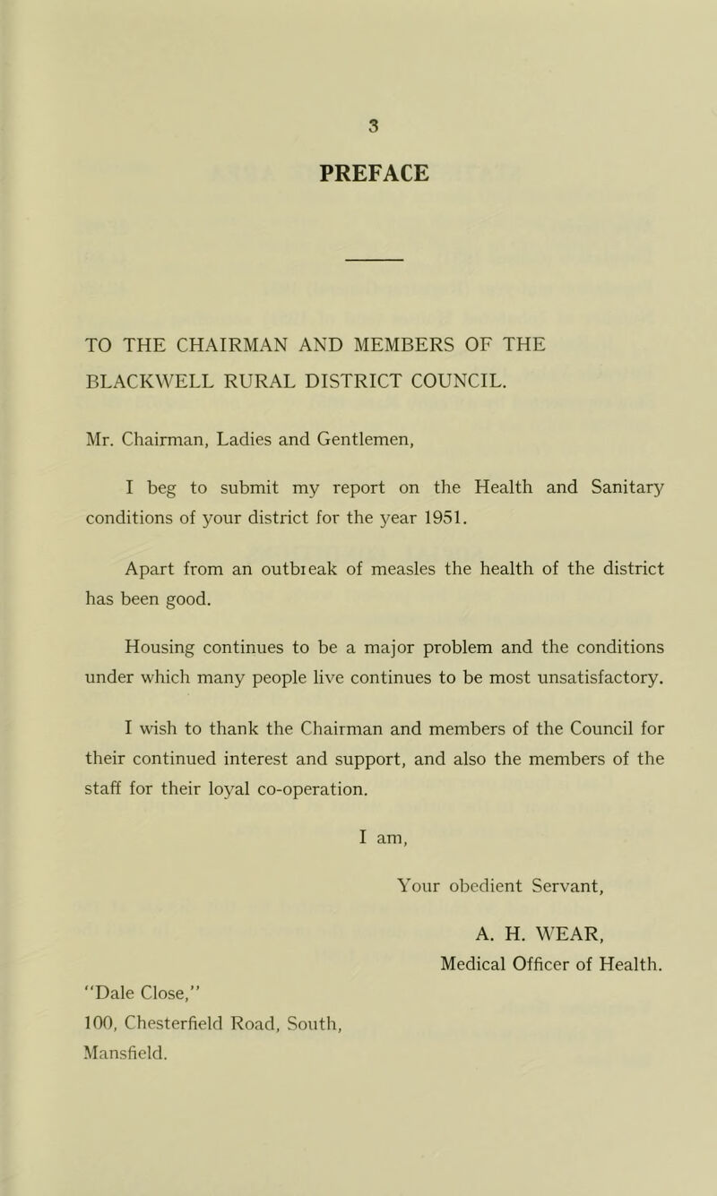 PREFACE TO THE CHAIRMAN AND MEMBERS OF THE BLACKWELL RURAL DISTRICT COUNCIL. Mr. Chairman, Ladies and Gentlemen, I beg to submit my report on the Health and Sanitary conditions of your district for the year 1951. Apart from an outbieak of measles the health of the district has been good. Housing continues to be a major problem and the conditions under which many people live continues to be most unsatisfactory. I wish to thank the Chairman and members of the Council for their continued interest and support, and also the members of the staff for their loyal co-operation. I am, Your obedient Servant, A. H. WEAR, Medical Officer of Health. Dale Close,” 100, Chesterfield Road, South, Mansfield.