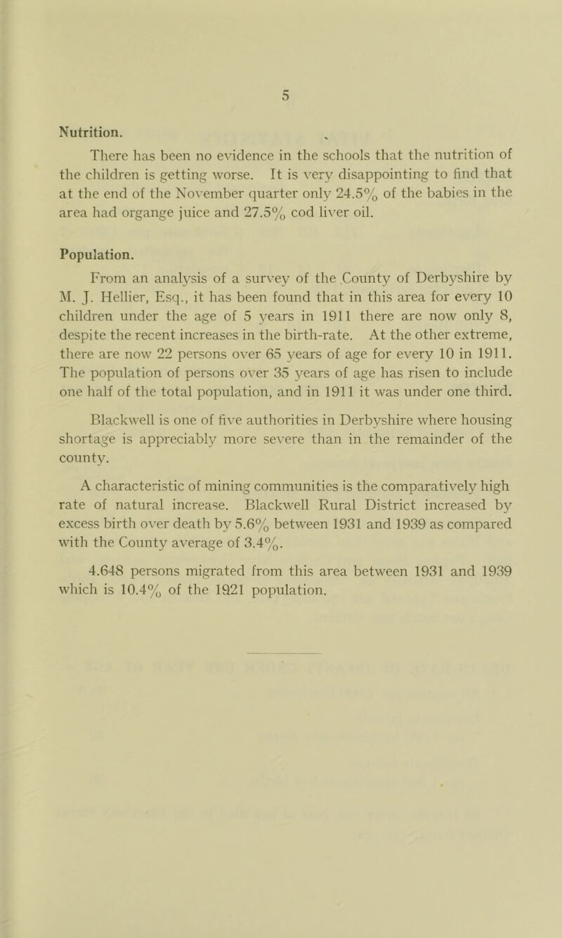 Nutrition. There has been no evidence in the schools that the nutrition of the children is getting worse. It is very disappointing to find that at the end of the November quarter only 24.5% of the babies in the area had organge juice and 27.5% cod liver oil. Population. From an analysis of a survey of the County of Derbyshire by M. J. Hellier, Esq., it has been found that in this area for every 10 children under the age of 5 years in 1911 there are now only 8, despite the recent increases in the birth-rate. At the other extreme, there are now 22 persons over 65 years of age for every 10 in 1911. The population of persons over 35 years of age has risen to include one half of the total population, and in 1911 it was under one third. Blackwell is one of five authorities in Derbyshire where housing shortage is appreciably more severe than in the remainder of the county. A characteristic of mining communities is the comparatively high rate of natural increase. Blackwell Rural District increased by excess birth over death by 5.6% between 1931 and 1939 as compared with the County average of 3.4%. 4.648 persons migrated from this area between 1931 and 1939 which is 10.4% of the 1921 population.