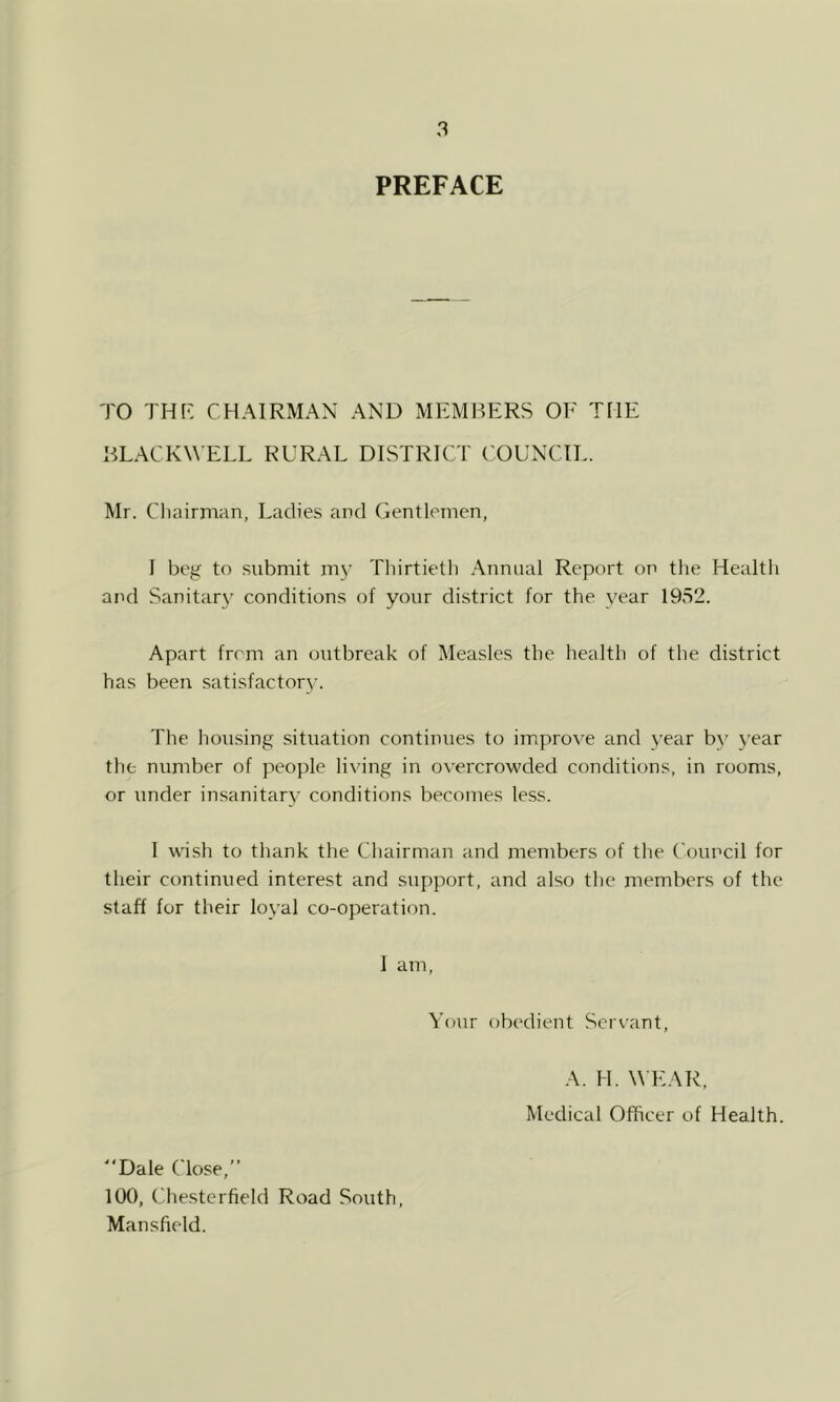 PREFACE TO THR CHAIRMAN AND MEMBERS OE THE BLACKW ELL RURAL DISTRICT ('OUNCIL. Mr. Chairman, Ladies and Gentlemen, I beg’ to submit m3’ Thirtieth Annual Report on the Health and Sanitar\’ conditions of your district for the v'ear 1952. Apart from an outbreak of Measles the health of the district has been satisfactor3’. The housing situation continues to improve and year b3' 3’ear the number of people living in overcrowded conditions, in rooms, or under insanitarv conditions becomes less. 1 wish to thank the Chairman and members of the Council for their continued interest and support, and also the members of the staff for their loyal co-operation. I am, Your obedient Servant, A. H. W EAR, Medical Officer of Health. ■Dale Close,” ItXf, Chesterfield Road South Mansfield.