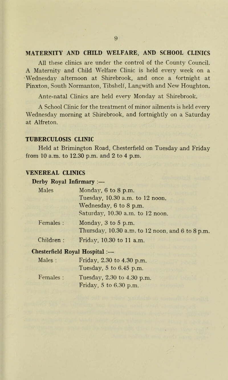 MATERNITY AND CHILD WELFARE, AND SCHOOL CLINICS All these clinics are under the control of the County Council. A Maternity and Child Welfare Clinic is held every week on a •Wednesday afternoon at Shirebrook, and once a fortnight at Pinxton, South Normanton, Tibshelf, Langwith and New Houghton. Ante-natal Clinics are held every Monday at Shirebrook. A School Clinic for the treatment of minor ailments is held every Wednesday morning at Shirebrook, and fortnightly on a Saturday at Alfreton. TUBERCULOSIS CLINIC Held at Brimington Road, Chesterfield on Tuesday and Friday from 10 a.m. to 12.30 p.m. and 2 to 4 p.m. VENEREAL CLINICS Derby Royal Infirmary :— Males Monday, 6 to 8 p.m. Tuesday, 10.30 a.m. to 12 noon. Wednesday, 6 to 8 p.m. Saturday, 10.30 a.m. to 12 noon. Females : Monday, 3 to 5 p.m. Thursday, 10.30 a.m. to 12 noon, and 6 to 8 p.m. Children ; Friday, 10.30 to 11 a.m. Chesterfield Royal Hospital :— Males : Friday, 2.30 to 4.30 p.m. Tuesday, 5 to 6.45 p.m. Females : Tuesday, 2.30 to 4.30 p.m. Friday, 5 to 6.30 p.m.