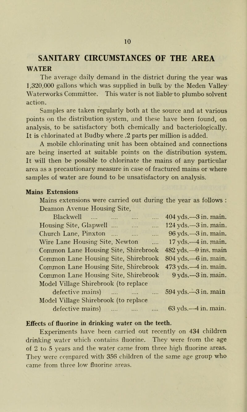 SANITARY CIRCUMSTANCES OF THE AREA WATER The average daily demand in the district during the year was 1,320,000 gallons which was supplied in bulk by the Meden Valley Waterworks Committee. This water is not liable'to plumbo solvent action. Samples are taken regularly both at the source and at various points on the distribution system, and these have been found, on analysis, to be satisfactory both chemically and bacteriologically. It is chlorinated at Budby where .2 parts per million is added. A mobile chlorinating unit has been obtained and connections are being inserted at suitable points on the distribution system. It will then be possible to chlorinate the mains of any particular area as a precautionary measure in case of fractured mains or where samples of water are found to be unsatisfactory on analysis. Mains Extensions Mains extensions were carried out during Deamon Avenue Housing Site, Blackwell Housing Site, Glapwell Church Lane, Pinxton Wire Lane Housing Site, Newton Conunon Lane Housing Site, Shirebrook Common Lane Housing Site, Shirebrook Common Lane Housing Site, Shirebrook Common Lane Housing Site, Shirebrook Model Village Shirebrook (to replace defective mains) Model Village Shirebrook (to replace defective mains) the year as follows : 404 yds.—3 in. main. 124 yds.—3 in. main. 96 yds.—3 in. main. 17 yds.—4 in. main. 482 yds.—-9 ins. main 804 yds.—6 in. main. 473 yds.—4 in. main. 9 yds.—3 in. main. 594 yds.—3 in. main 63 yds.—4 in. main. Effects of fluorine in drinking water on the teeth. Experiments have been carried out recently on 434 children drinking water which contains fluorine. They were from the age of 2 to 5 years and the water enme from three high fluorine areas. They were compared with 356 children of the same age group who came from three low fluorine areas.