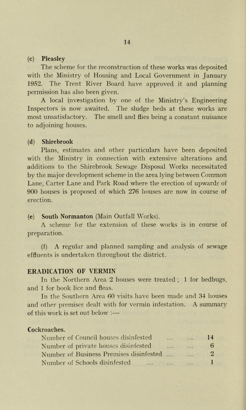 (c) Pleasley The scheme for tlie reconstruction of these works was deposited witli the Ministry of Housing and Local Government in January 1952. The Trent River Board have approved it and planning permission has also been given. A local investigation by one of the Ministry’s Engineering Inspectors is now awaited. The sludge beds at these works are most unsatisfactory. The smell and flies being a constant nuisance to adjoining houses. (d) Shirebrook Plans, estimates and other particulars have been deposited witli the Ministry in connection with extensive alterations and additions to the Shirebrook Sewage Disposal Works necessitated by the major development scheme in the area lying between Common Lane, Carter Lane and Park Road where the erection of upwards of 900 liouses is proposed of which 276 houses are now in course of erection. (e) South Normanton (Main Outfall Works). A scheme for the extension of these works is in course of preparation. (f) A regular and planned sampling and analysis of sewage effluents is undertaken throughout the district. ERADICATION OF VERMIN In the Northern Area 2 houses were treated ; 1 for bedbugs, and 1 for book lice and fleas. In the Southern Area 60 visits have been made and 34 houses and otlier jiremiscs dealt with for \'ermin infestation. A surmnary of this work is set out below ;— Cockroaches. Nmnl:)er of Council houses disinfested .... .... 14 Number of private liouscs disinfested .... .... 6 Number of Business Premises disinfested .... .... 2 Number of Schools di.sinfested .... .... .... 1
