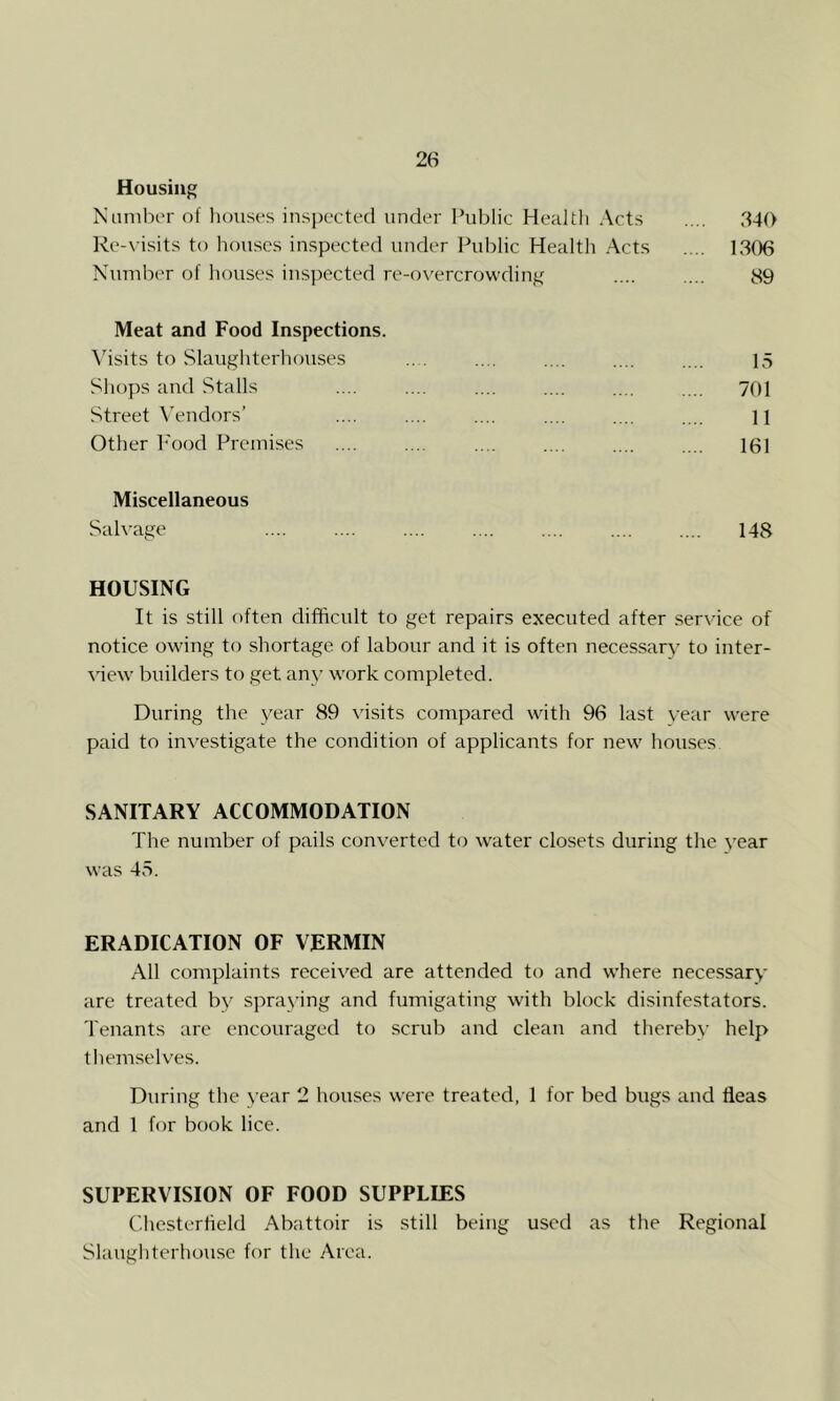 Housing Namber of houses inspected under Public Health Acts .... 640 Re-\-isits to houses inspected under Public Health Acts .... 1306 Number of houses inspected re-overcrowding .... .... 89 Meat and Food Inspections. \hsits to Slaughterhouses pS Shops and Stalls .... .... .... .... .... .... 701 Street V'endors’ .... .... .... .... .... .... ii Other h'ood Premises 161 Miscellaneous Salvage 148 HOUSING It is still f)ften difficult to get repairs executed after service of notice owing to shortage of labour and it is often necessary to inter- view builders to get any work completed. During the year 89 visits compared with 96 last year vv-ere paid to inv^estigate the condition of applicants for new hou.ses SANITARY ACCOMMODATION The number of pails conv^ertcd to water closets during the year was 45. ERADICATION OF VERMIN All complaints receiv'ed are attended to and where necessary are treated by spraying and fumigating with block disinfestators. Tenants are encouraged to scrub and clean and thereby help themselves. During the year 2 houses were treated, 1 for bed bugs and fleas and 1 for book lice. SUPERVISION OF FOOD SUPPLIES Chesterfield Abattoir is still being used as the Regional Slaughterhouse for the Area.