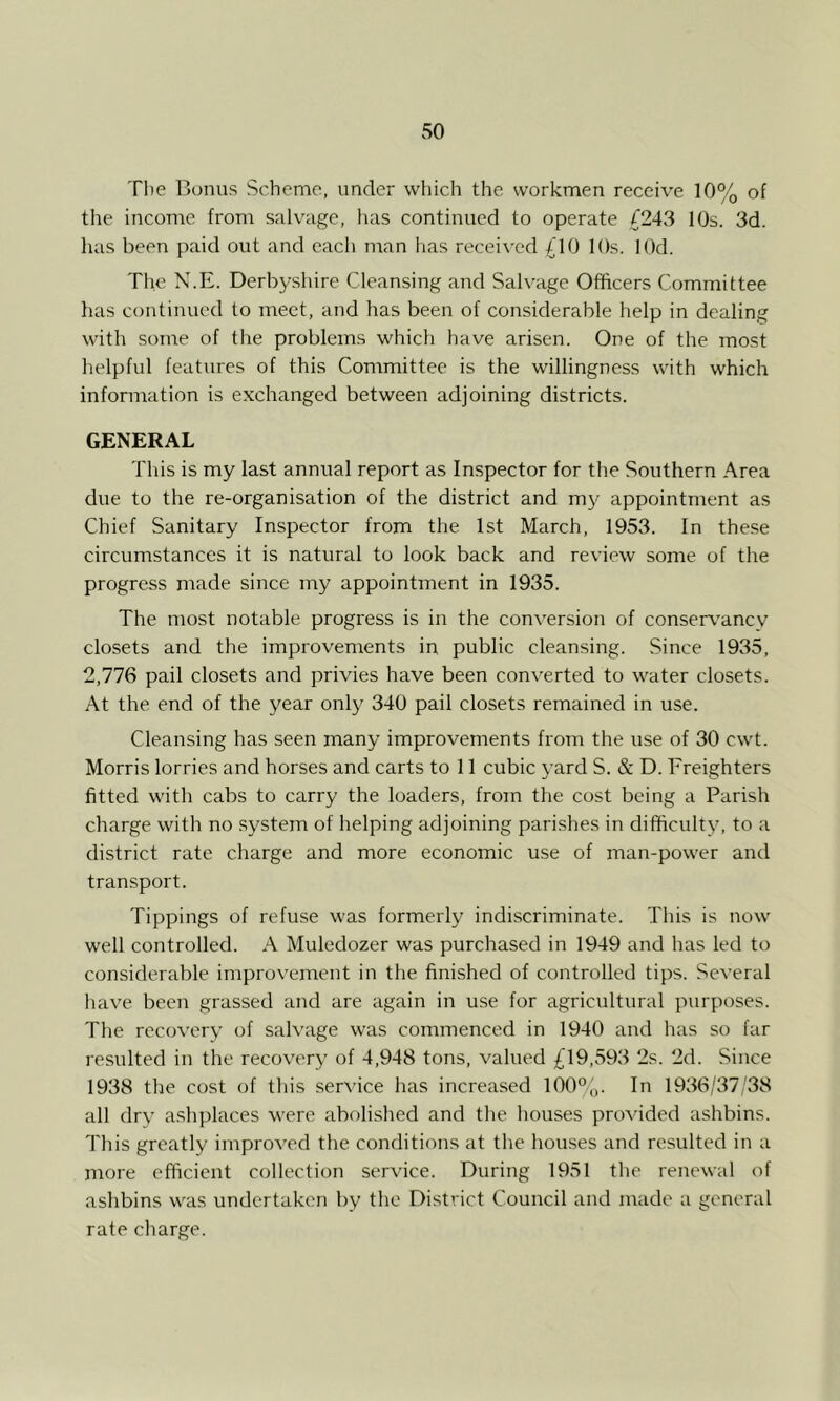 The Bonus Scheme, under which the workmen receive 10% of the income from salvage, lias continued to operate {243 I Os. 3d. has been paid out and each man has received {10 lOs. lOd. The N.E. Derbyshire Cleansing and Salvage Officers Committee has continued to meet, and has been of considerable help in dealing with some of the problems which have arisen. One of the most helpful features of this Committee is the willingness with which information is exchanged between adjoining districts. GENERAL This is my last annual report as Inspector for the Southern Area due to the re-organisation of the district and my appointment as Chief Sanitary Inspector from the 1st March, 1953. In these circumstances it is natural to look back and review some of the progress made since my appointment in 1935. The most notable progress is in the con^ersion of conservancy closets and the improvements in public cleansing. Since 1935, 2,776 pail closets and privies have been converted to water closets. At the end of the year only 340 pail closets remained in use. Cleansing has seen many improvements from the use of 30 cwt. Morris lorries and horses and carts to 11 cubic 3'ard S. & D. Freighters fitted with cabs to carry the loaders, from the cost being a Parish charge with no system of helping adjoining parishes in difficult^^ to a district rate charge and more economic use of man-power and transport. Tippings of refuse was formerly' indiscriminate. This is now well controlled. A Muledozer was purchased in 1949 and has led to considerable improv'ement in the finished of controlled tips. Several have been grassed and are again in use for agricultural purposes. The recovery of salvage was commenced in 1940 and has so far resulted in the recovery of 4,948 tons, valued {19,593 2s. 2d. Since 1938 the cost of this ser\'ice has increased 100%. In 1936/37/38 all drv' ashplaces were abolished and the houses provided ashbins. This greatly improved the conditions at the houses and resulted in a more efficient collection service. During 1951 the renewal of ashbins was undertaken by the District Council and made a general rate charge.