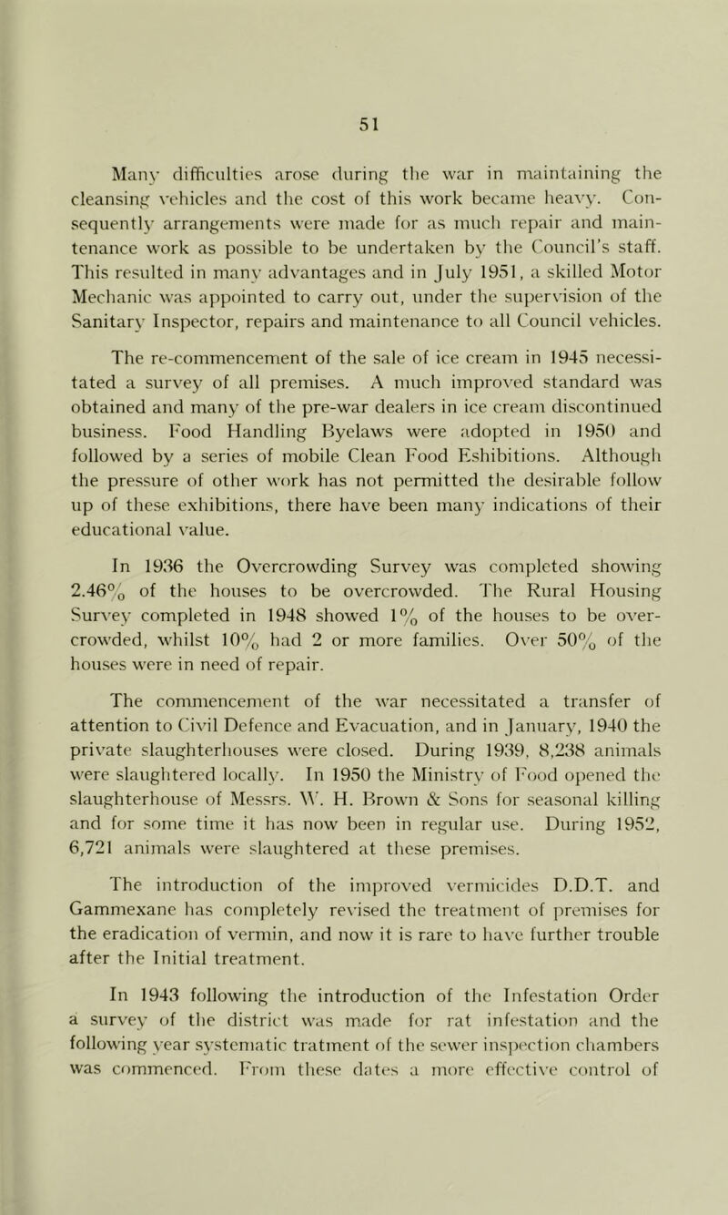 Many difficulties arose during tlie war in maintaining the cleansing vehicles and the cost of this work became heavy. Con- .sequently arrangements were made for as much repair and main- tenance work as possible to be undertaken by the ('ouncil’s staff. This resulted in many advantages and in July 1951, a skilled Motor Mechanic was appointed to carry out, under the supervision of the Sanitary Inspector, repairs and maintenance to all Council vehicles. The re-commencement of the sale of ice cream in 1945 nece.ssi- tated a survey of all premises. A much impro\'ed standard was obtained and many of the pre-war dealers in ice cream discontinued business. Food Handling Byelaws were adopted in 19,50 and followed by a series of mobile Clean Food Eshibitions. Although the pressure of other work has not permitted tlie desirable follow up of the.se exhibitions, there have been many indications of their educational value. In 1936 the Overcrowding Survey was completed showing 2.46°o of the houses to be overcrowded. The Rural Housing Sur\-ey completed in 1948 showed 1% of the houses to be over- crowded, whilst 10% had 2 or more families. 0\'er 50% of the hou-ses were in need of repair. The commencement of the war necessitated a transfer of attention to (hvil Defence and Evacuation, and in January, 1940 the private slaughterliou.ses were closed. During 1939, 8,238 animals were slaughtered locally. In 1950 the Ministry of Food opened the slaughterhouse of Messrs. H. Brown & Sons for seasonal killing and for some time it has now been in regular use. During 1952, 6,721 animals were slaughtered at these premises. The introduction of the improved vermicides D.D.T. and Gammexane has completely re\-ised the treatment of premises for the eradication of vermin, and now it is rare to have further trouble after the Initial treatment. In 1943 following the introduction of the Infestation Order a survey of the district was m.ade for rat infestation and the following year .S3-stcmatic tratment f)f the sewer ins])ection chambers was commenced. ITom the.se dates a more effecti\e control of