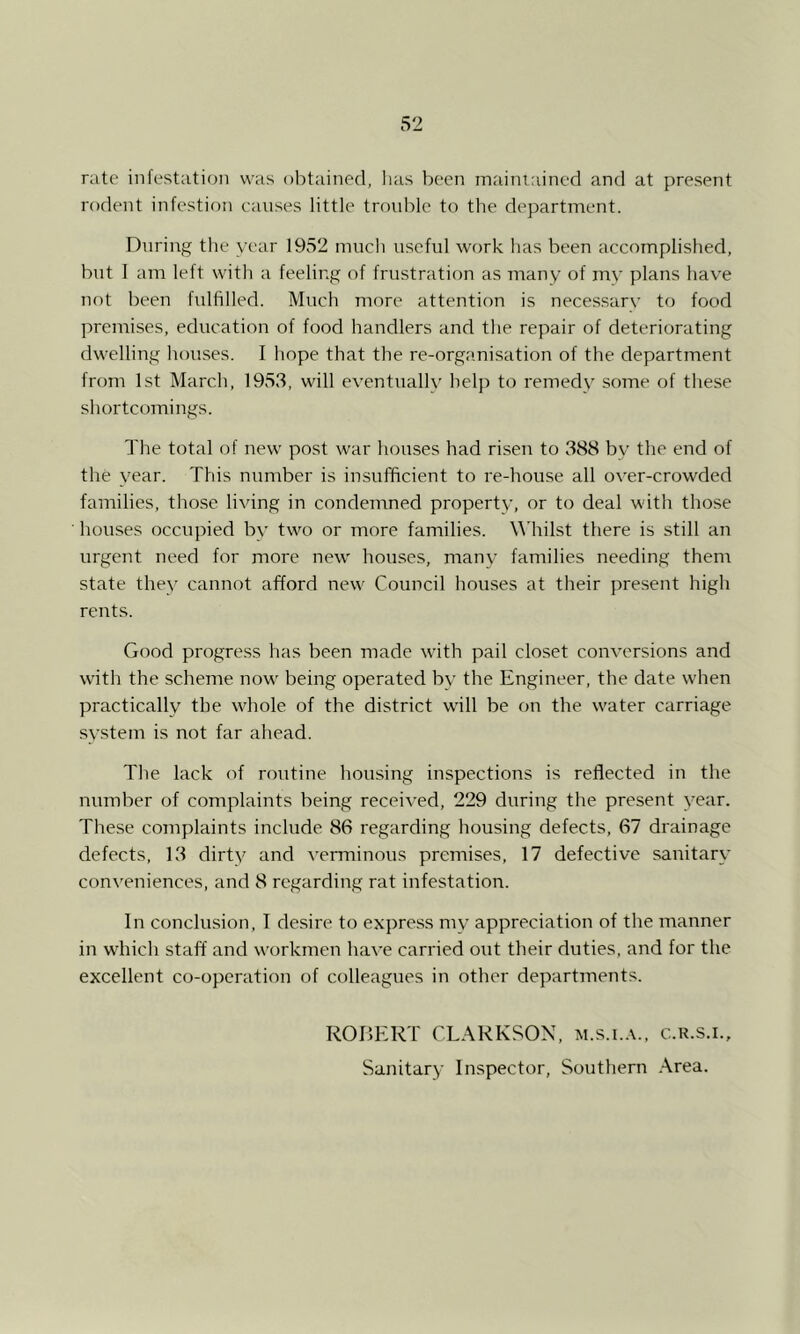 rate infestation was obtained, has been mainiained and at present rodent infestion causes little troul)lc to the department. During tlie year 1952 much useful work has been accomplished, but I am left witli a feeling of frustration as many of my plans have not been bdfilled. Much more attention is necessary to food premises, education of food handlers and the repair of deteriorating dwelling houses. I hope that the re-organisation of the department from 1st March, 1953, will eventually help to remedy some of these shortcomings. The total of new post war houses had riseu to 388 by the end of the year. This number is insufficient to re-house all over-crowded families, tliose living in condemned property, or to deal with those houses occupied by two or more families. \\'hilst there is still an urgent need for more new houses, many families needing them state they cannot afford new Council houses at their present high rents. Good progre.ss has been made wdth pail closet conversions and with the scheme now' being operated by the Engineer, the date when practically the wffiole of the district will be on the w'ater carriage system is not far ahead. The lack of routine housing inspections is reflected in the number of complaints being received, 229 during the present year. These complaints include 86 regarding housing defects, 67 drainage defects, 13 dirty and A'erminous premises, 17 defective sanitary con\'eniences, and 8 regarding rat infestation. In conclusion, I desire to express my appreciation of the manner in which staff and workmen have carried out their duties, and for the excellent co-operation of colleagues in other departments. ROBERT CLARKSON, m.s.i..\.. c.r.s.i.. Sanitary Inspector, Southern .\rea.