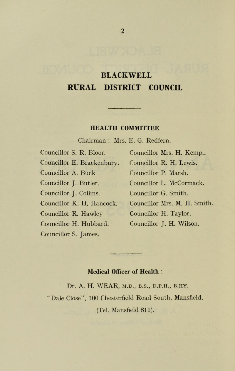 BLACKWELL RURAL DISTRICT COUNCIL HEALTH COMMITTEE Chairman : Mrs. E. G. Redfern. Councillor S. R. Bloor. Councillor E. Brackenburv. Councillor A. Buck Councillor J. Butler. Councillor J. Collins. Councillor K. H. Hancock, Councillor R. Hawley Councillor H. Hubbard. Councillor S. James. Councillor Mrs. H. Kemp.. Councillor R. H. Lewis. Councillor P. Marsh. Councillor L. McCormack. Councillor G. Smith. Councillor Mrs. M. H. Smith. Councillor H. Taylor. Councillor J. H. Wilson. Medical Officer of Health : Dr. A. H. WEAR, m.d., b.s., d.p.h., b.hy. Dale Close”, 100 Chesterfield Road South, Mansfield. (Tel. Mansfield 811).
