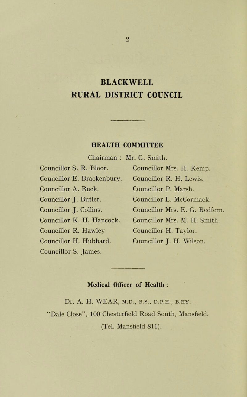 BLACKWELL RURAL DISTRICT COUNCIL HEALTH COMMITTEE Chairman : Councillor S. R. Bloor. Councillor E. Brackenbury. Councillor A. Buck. Councillor J. Butler. Councillor J. Collins. Councillor K. H. Hancock. Councillor R. Hawley Councillor H. Hubbard. Councillor S. James. Mr. G. Smith. Councillor Mrs. H. Kemp. Councillor R. H. Lewis. Councillor P. Marsh. Councillor L. McCormack. Councillor Mrs. E. G. Redfern Councillor Mrs. M. H. Smith. Councillor H. Taylor. Councillor J. H. Wilson. Medical Officer of Health : Dr. A. H. WEAR, m.d., b.s., d.p.h., b.hy. “Dale Close”, 100 Chesterfield Road South, Mansfield. (Tel. Mansfield SI 1).