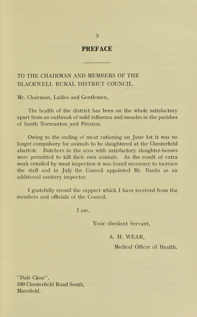 PREFACE TO THE CHAIRMAN AND MEMBERS OF THE BLACKWELL RURAL DISTRICT COUNCIL. Mr. Chairman, Ladies and Gentlemen, The health of the district has been on the whole satisfactory apart from an outbreak of mild influenza and measles in the parishes of South Normanton and Pinxton. 0 Owing to the ending of meat rationing on June 1st it was no longer compulsory for animals to be slaughtered at the Chesterfield abattoir. Butchers in the area with satisfactory slaughter-houses were permitted to kill their own animals. As the result of extra work entailed by meat inspection it was found necessary to increase the staff and in July the Council appointed Mr. Banks as an additional sanitary inspector. I gratefully record the support which I have received from the members and officials of the Council. I am, Your obedient Servant, A. H. WEAR, Medical Officer of Health. “Dale Close”, 100 Chesterfield Road South, Mansfield.