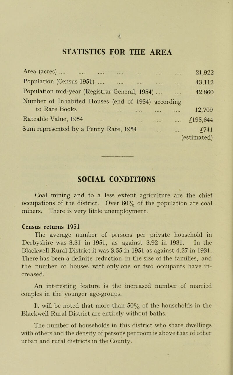 STATISTICS FOR THE AREA Area (acres) 21,922 Population (Census 1951) 43,112 Population mid-year (Registrar-General, 1954) 42,860 Number of Inhabited Houses (end of 1954) according to Rate Books 12,709 Rateable Value, 1954 .... £195,644 Sum represented by a Penny Rate, 1954 £741 (estimated) SOCIAL CONDITIONS Coal mining and to a less extent agriculture are the chief occupations of the district. Over 60% of the population are coal miners. There is very little unemployment. Census returns 1951 The average number of persons per private household in Derbyshire was 3.31 in 1951, as against 3.92 in 1931. In the Blackwell Rural District it was 3.55 in 1951 as against 4.27 in 1931. There has been a definite reduction in the size of the families, and the number of houses with only one or two occupants have in- creased. An interesting feature is the increased number of married couples in the younger age-groups. It will be noted that more than 50% of the households in the Blackwell Rural District are entirely without baths. The number of households in this district who share dwellings with others and the density of persons per room is above that of other urban and rural districts in the County.