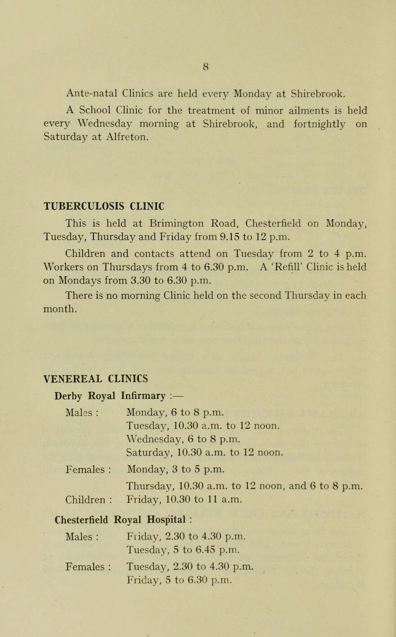 Ante-natal Clinics are held every Monday at Shirebrook. A School Clinic for the treatment of minor ailments is held every Wednesday morning at Shirebrook, and fortnightly on Saturday at Alfreton. TUBERCULOSIS CLINIC This is held at Brimington Road, Chesterfield on Monday, Tuesday, Thursday and Friday from 9.15 to 12 p.m. Children and contacts attend on Tuesday from 2 to 4 p.m. Workers on Thursdays from 4 to 6.30 p.m. A ‘Refill’ Clinic is held on Mondays from 3.30 to 6.30 p.m. There is no morning Clinic held on the second Thursday in each month. VENEREAL CLINICS Derby Royal Infirmary :— Males : Monday, 6 to 8 p.m. Tuesday, 10.30 a.m. to 12 noon. Wednesday, 6 to 8 p.m. Saturday, 10.30 a.m. to 12 noon. Females : Monday, 3 to 5 p.m. Thursday, 10.30 a.m. to 12 noon, and 6 to 8 p.m. Children : Friday, 10.30 to 11 a.m. Chesterfield Royal Hospital : Males : Friday, 2.30 to 4.30 p.m. Tuesday, 5 to 6.45 p.m. Females : Tuesday, 2.30 to 4.30 p.m. Friday, 5 to 6.30 p.m.