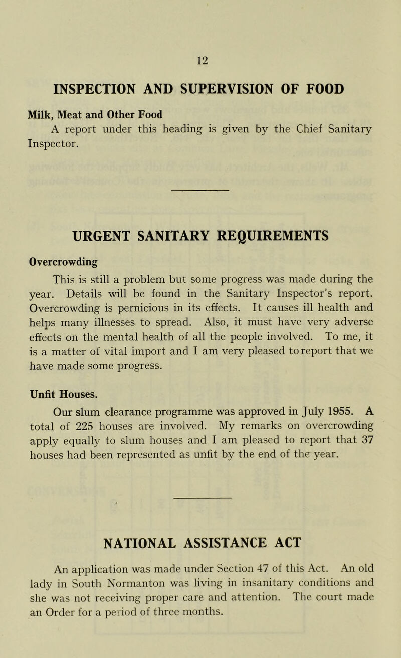 INSPECTION AND SUPERVISION OF FOOD Milk, Meat and Other Food A report under this heading is given by the Chief Sanitary Inspector. URGENT SANITARY REQUIREMENTS Overcrowding This is still a problem but some progress was made during the year. Details will be found in the Sanitary Inspector’s report. Overcrowding is pernicious in its effects. It causes ill health and helps many illnesses to spread. Also, it must have very adverse effects on the mental health of all the people involved. To me, it is a matter of vital import and I am very pleased to report that we have made some progress. Unfit Houses. Our slum clearance programme was approved in July 1955. A total of 225 houses are involved. My remarks on overcrowding apply equally to slum houses and I am pleased to report that 37 houses had been represented as unfit by the end of the year. NATIONAL ASSISTANCE ACT An application was made under Section 47 of this Act. An old lady in South Normanton was living in insanitary conditions and she was not receiving proper care and attention. The court made an Order for a period of three months.