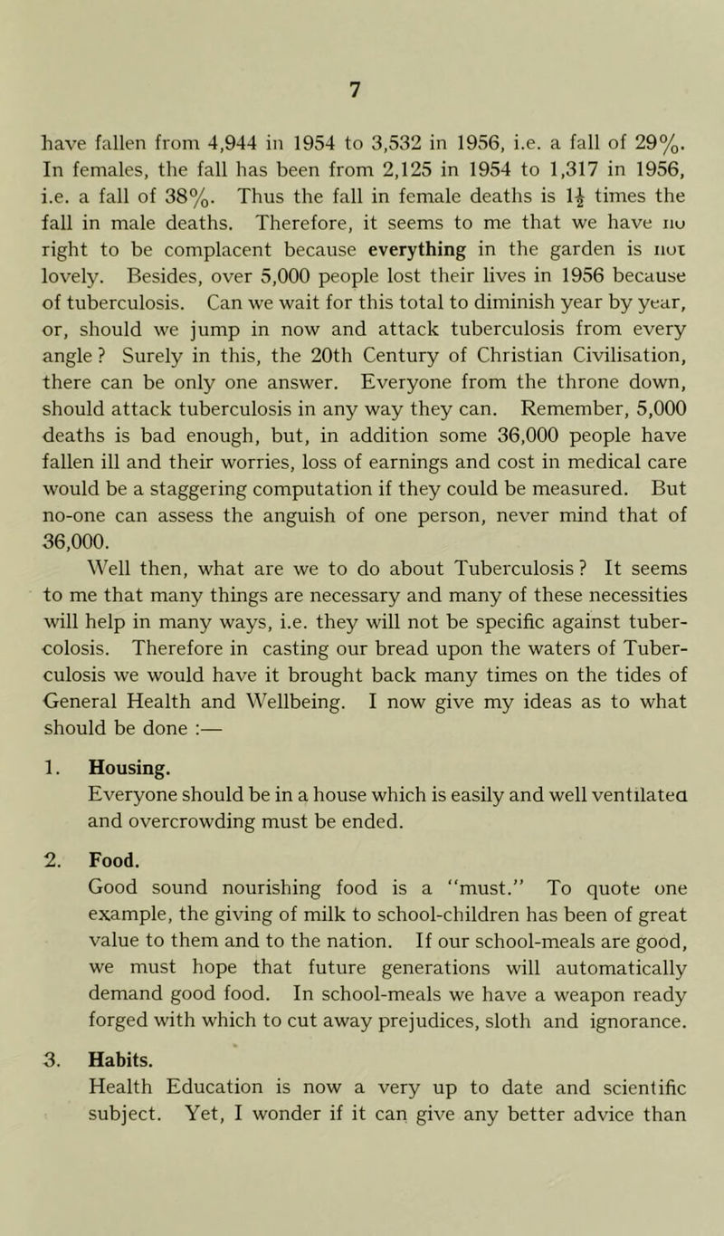 have fallen from 4,944 in 1954 to 3,532 in 1956, i.e. a fall of 29%. In females, the fall has been from 2,125 in 1954 to 1,317 in 1956, i.e. a fall of 38%. Thus the fall in female deaths is \\ times the fall in male deaths. Therefore, it seems to me that we have no right to be complacent because everything in the garden is not lovely. Besides, over 5,000 people lost their lives in 1956 because of tuberculosis. Can we wait for this total to diminish year by year, or, should we jump in now and attack tuberculosis from every angle ? Surely in this, the 20th Century of Christian Civilisation, there can be only one answer. Everyone from the throne down, should attack tuberculosis in any way they can. Remember, 5,000 deaths is bad enough, but, in addition some 36,000 people have fallen ill and their worries, loss of earnings and cost in medical care would be a staggering computation if they could be measured. But no-one can assess the anguish of one person, never mind that of 36,000. Well then, what are we to do about Tuberculosis ? It seems to me that many things are necessary and many of these necessities will help in many ways, i.e. they will not be specific against tuber- colosis. Therefore in casting our bread upon the waters of Tuber- culosis we would have it brought back many times on the tides of General Health and Wellbeing. I now give my ideas as to what should be done :— 1. Housing. Everyone should be in a house which is easily and well ventilated and overcrowding must be ended. 2. Food. Good sound nourishing food is a “must.” To quote one example, the giving of milk to school-children has been of great value to them and to the nation. If our school-meals are good, we must hope that future generations will automatically demand good food. In school-meals we have a weapon ready forged with which to cut away prejudices, sloth and ignorance. 3. Habits. Health Education is now a very up to date and scientific subject. Yet, I wonder if it can give any better advice than