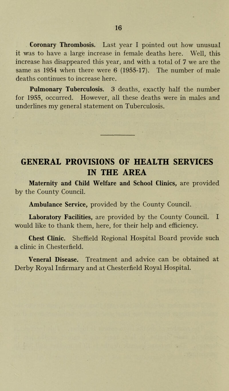 Coronary Thrombosis. Last year I pointed out how unusual it was to have a large increase in female deaths here. Well, this increase has disappeared this year, and with a total of 7 we are the same as 1954 when there were 6 (1955-17). The number of male deaths continues to increase here. Pulmonary Tuberculosis. 3 deaths, exactly half the number for 1955, occurred. However, all these deaths were in males and underlines my general statement on Tuberculosis. GENERAL PROVISIONS OF HEALTH SERVICES IN THE AREA Maternity and Child Welfare and School Clinics, are provided by the County Council. Ambulance Service, provided by the County Council. Laboratory Facilities, are provided by the County Council. I would like to thank them, here, for their help and efficiency. Chest Clinic. Sheffield Regional Hospital Board provide such a clinic in Chesterfield. Veneral Disease. Treatment and advice can be obtained at Derby Royal Infirmary and at Chesterfield Royal Hospital.
