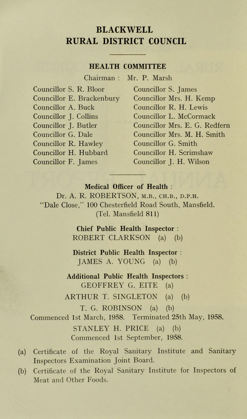 RURAL DISTRICT COUNCIL HEALTH COMMITTEE Chairman : Councillor S. R. Bloor Councillor E. Brackenbury Councillor A. Buck Councillor J. Collins Councillor J. Butler Councillor G. Dale Councillor R. Hawley Councillor H. Hubbard Councillor F. James Mr. P. Marsh Councillor S. James Councillor Mrs. H. Kemp Councillor R. H. Lewis Councillor L. McCormack Councillor Mrs. E. G. Redfern Councillor Mrs. M. H. Smith Councillor G. Smith Councillor H. Scrimshaw' Councillor J. H. Wilson Medical Officer of Health : Dr. A. R. ROBERTSON, m.b., ch.b., d.p.h. “Dale Close,’’ 100 Chesterfield Road South, Mansfield. (Tel. Mansfield 811) Chief Public Health Inspector : ROBERT CLARKSON (a) (b) District Public Health Inspector : JAMES A. YOUNG (a) (b) Additional Public Health Inspectors : GEOFFREY G. EITE (a) ARTHUR T. SINGLETON (a) (b) T. G. ROBINSON (a) (b) Commenced 1st March, 1958. Terminated 25th May, 1958. STANLEY H. PRICE (a) (b) Commenced 1st September, 1958. (a) Certificate of the Royal Sanitary Institute and Sanitary Inspectors Examination Joint Board. (b) Certificate of the Royal Sanitary Institute for Inspectors of Meat and Other Foods.