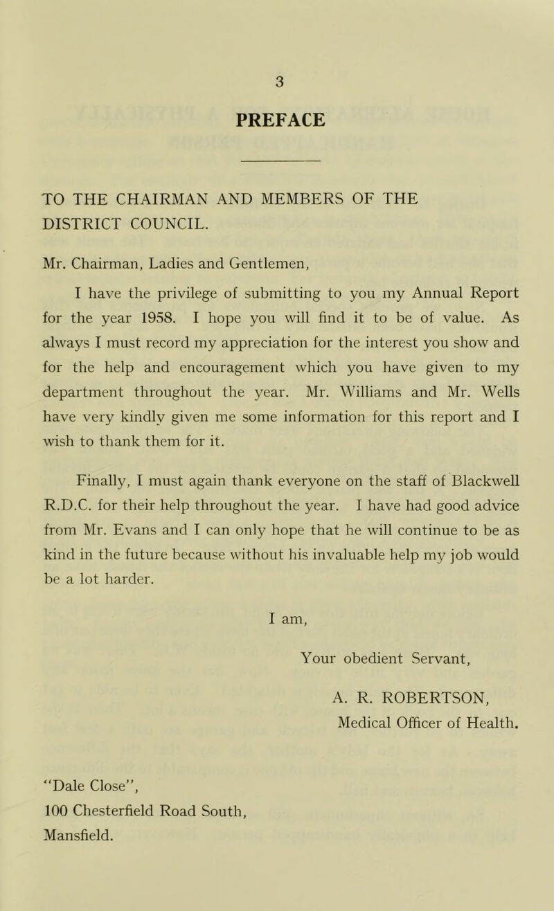 PREFACE TO THE CHAIRMAN AND MEMBERS OF THE DISTRICT COUNCIL. Mr, Chairman, Ladies and Gentlemen, I have the privilege of submitting to you my Annual Report for the year 1958. I hope you will find it to be of value. As always I must record my appreciation for the interest you show and for the help and encouragement which you have given to my department throughout the year. Mr. Williams and Mr. Wells have very kindly given me some information for this report and I wish to thank them for it. Finally, I must again thank everyone on the staff of Blackwell R.D.C. for their help throughout the year. I have had good advice from Mr. Evans and I can only hope that he will continue to be as kind in the future because without his invaluable help my job would be a lot harder. I am. Your obedient Servant, A. R. ROBERTSON, Medical Officer of Health. Dale Close”, 100 Chesterfield Road South, Mansfield.