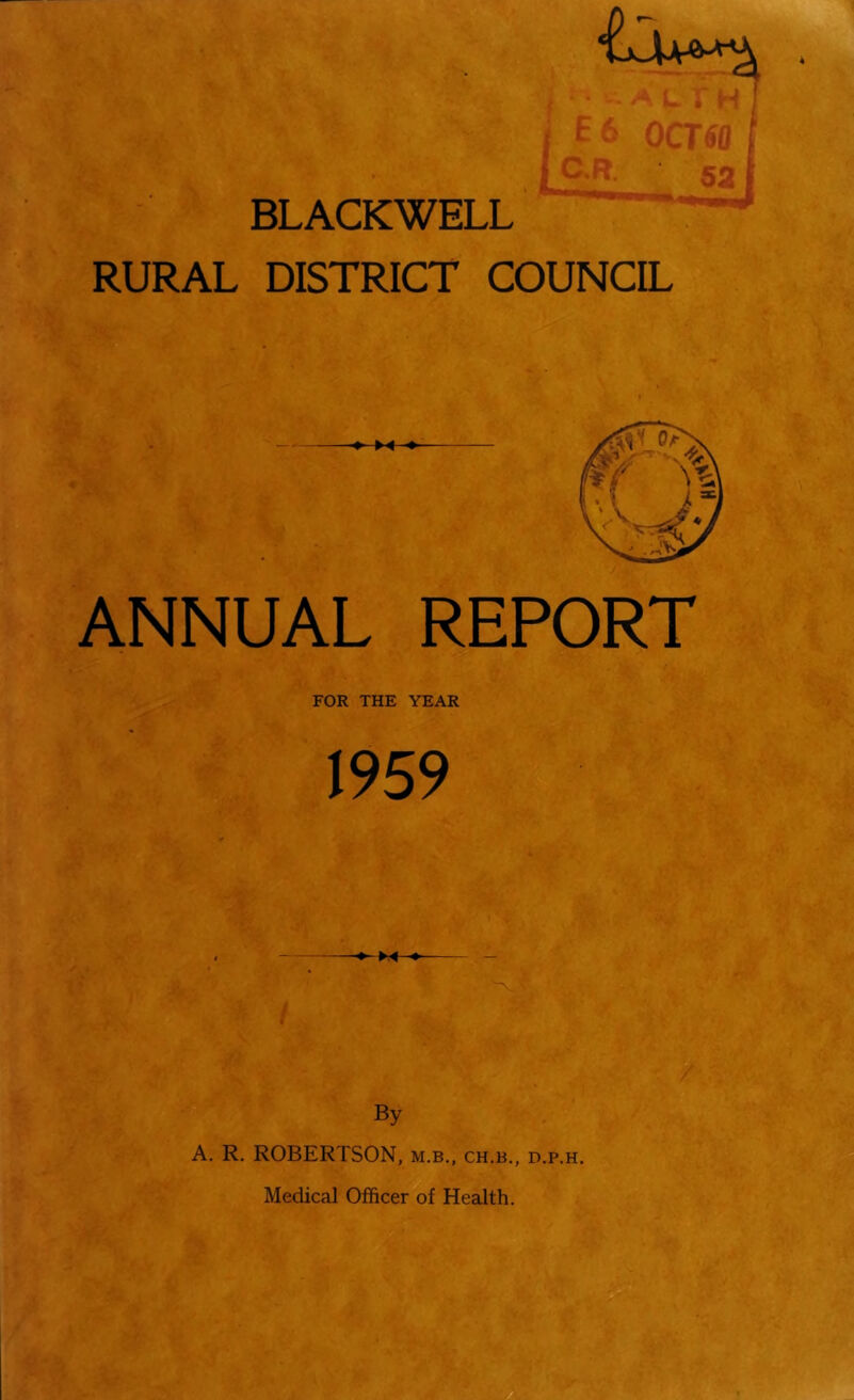 r Oi k * BLACKWELL RURAL DISTRICT COUNCIL iC/i •Ji * 50 ANNUAL REPORT FOR THE YEAR 1959 By A. R. ROBERTSON, m.b., ch.b., d.p.h. Medical Officer of Health.