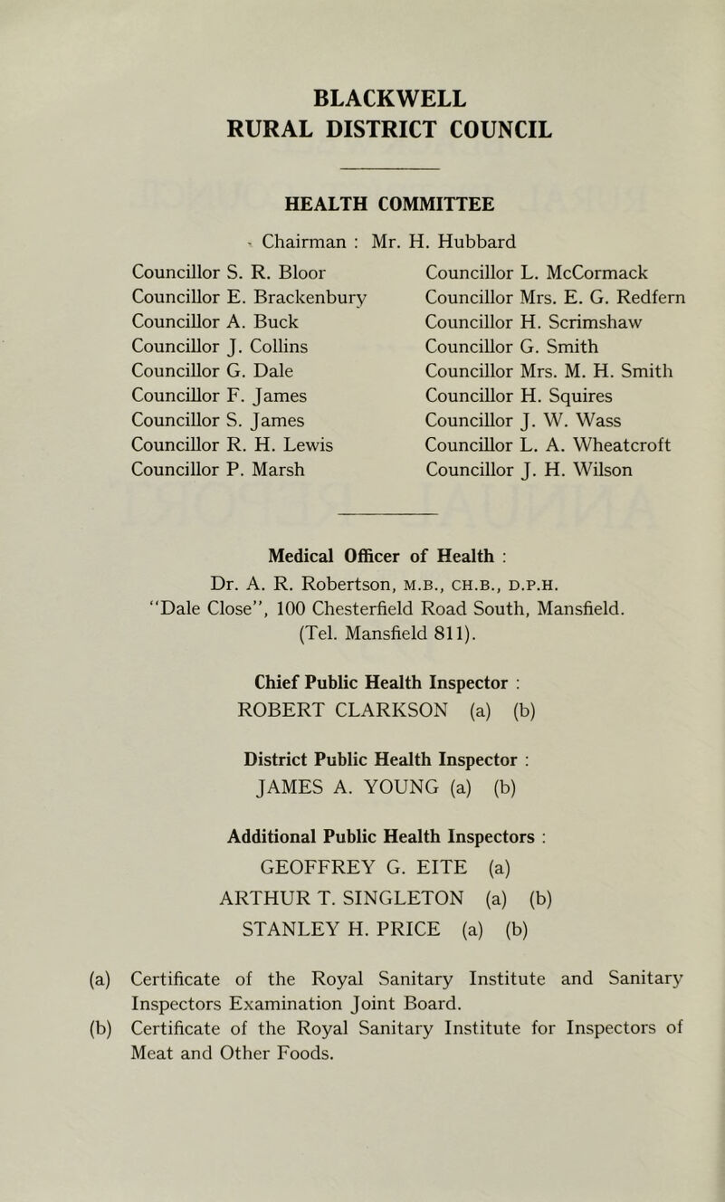 BLACKWELL RURAL DISTRICT COUNCIL HEALTH COMMITTEE ' Chairman : Mr. H. Hubbard Councillor S. R. Bloor Councillor E. Brackenbury Councillor L. McCormack Councillor Mrs. E. G. Redfern Councillor H. Scrimshaw Councillor G. Smith Councillor Mrs. M. H. Smith Councillor H. Squires Councillor J. W. Wass Councillor L. A. Wheatcroft Councillor J. H. Wilson Councillor A. Buck Councillor J. Collins Councillor G. Dale Councillor F. James Councillor S. James Councillor R. H. Lewis Councillor P. Marsh Medical Officer of Health ; Dr. A. R. Robertson, m.b., ch.b., d.p.h. “Dale Close”, 100 Chesterfield Road South, Mansfield. (Tel. Mansfield 811). Chief Public Health Inspector ; ROBERT CLARKSON (a) (b) District Public Health Inspector ; JAMES A. YOUNG (a) (b) Additional Public Health Inspectors : GEOFFREY G. EITE (a) ARTHUR T. SINGLETON (a) (b) STANLEY H. PRICE (a) (b) (a) Certificate of the Royal Sanitary Institute and Sanitary Inspectors Examination Joint Board. (b) Certificate of the Royal Sanitary Institute for Inspectors of Meat and Other Foods.