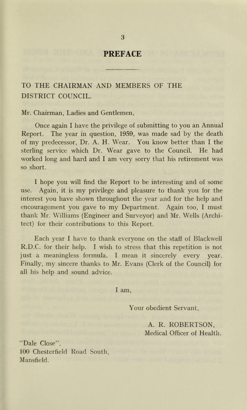 PREFACE TO THE CHAIRMAN AND MEMBERS OF THE DISTRICT COUNCIL. Mr. Chairman, Ladies and Gentlemen, Once again I have the privilege of submitting to you an Annual Report. The year in question, 1959, was made sad by the death of my predecessor. Dr. A. H. W'ear. You know better than I the sterling service which Dr. Wear gave to the Council. He had worked long and hard and I am very sorry that his retirement was so short. I hope you will find the Report to be interesting and of some use. Again, it is my privilege and pleasure to thank you for the interest you have shown throughout the year and for the help and encouragement you gave to my Department. Again too, I must thank Mr. Williams (Engineer and Surveyor) and Mr. Wells (Archi- tect) for their contributions to this Report. Each year I have to thank everyone on the staff of Blackwell R.D.C. for their help. I wish to stress that this repetition is not just a meaningless formula. I mean it sincerely every year. Finally, my sincere thanks to Mr. Evans (Clerk of the Council) for all his help and sound advice. I am. Your obedient Servant, A. R. ROBERTSON, Medical Officer of Health. ‘‘Dale Close”, 100 Chesterfield Road South, Mansfield.