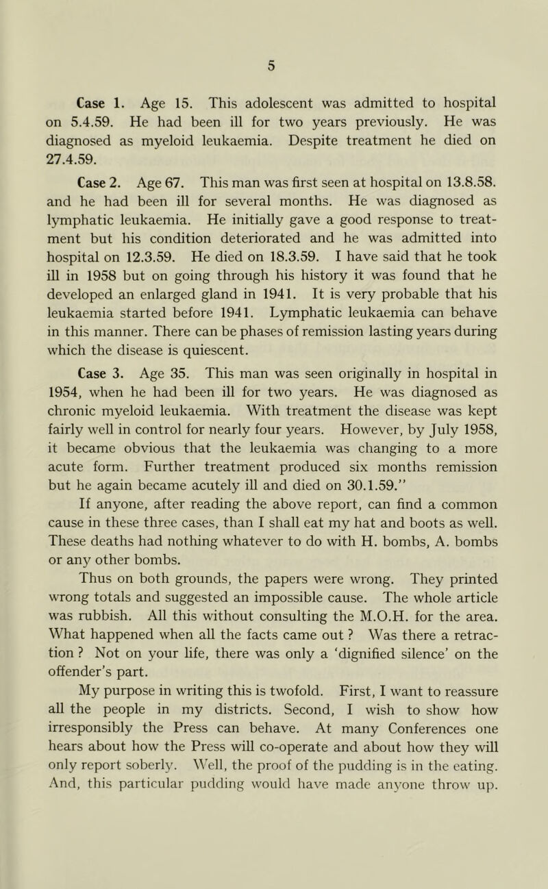 Case 1. Age 15. This adolescent was admitted to hospital on 5.4.59. He had been ill for two years previously. He was diagnosed as myeloid leukaemia. Despite treatment he died on 27.4.59. Case 2. Age 67. This man was first seen at hospital on 13.8.58. and he had been ill for several months. He was diagnosed as lymphatic leukaemia. He initially gave a good response to treat- ment but his condition deteriorated and he was admitted into hospital on 12.3.59. He died on 18.3.59. I have said that he took ill in 1958 but on going through his history it was found that he developed an enlarged gland in 1941. It is very probable that his leukaemia started before 1941. Lymphatic leukaemia can behave in this manner. There can be phases of remission lasting years during which the disease is quiescent. Case 3. Age 35. This man was seen originally in hospital in 1954, when he had been ill for two years. He was diagnosed as chronic myeloid leukaemia. With treatment the disease was kept fairly well in control for nearly four years. However, by July 1958, it became obvious that the leukaemia was changing to a more acute form. Further treatment produced six months remission but he again became acutely iU and died on 30.1.59.” If anyone, after reading the above report, can find a common cause in these three cases, than I shall eat my hat and boots as well. These deaths had nothing whatever to do with H. bombs, A. bombs or any other bombs. Thus on both grounds, the papers were wrong. They printed wrong totals and suggested an impossible cause. The whole article was rubbish. All this without consulting the M.O.H. for the area. What happened when all the facts came out ? Was there a retrac- tion ? Not on your life, there was only a ‘dignified silence’ on the offender’s part. My purpose in writing this is twofold. First, I want to reassure all the people in my districts. Second, I wish to show how irresponsibly the Press can behave. At many Conferences one hears about how the Press will co-operate and about how they will only report soberly. Well, the proof of the pudding is in the eating. And, this particular pudding would have made anyone throw up.