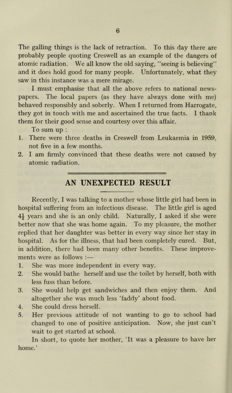 The galling things is the lack of retraction. To this day there are probably people quoting Creswell as an example of the dangers of atomic radiation. We all know the old saying, “seeing is beheving” and it does hold good for many people. Unfortunately, what they saw in this instance was a mere mirage. I must emphasise that all the above refers to national news- papers. The local papers (as they have always done with me) behaved responsibly and soberly. When I returned from Harrogate, they got in touch with me and ascertained the true facts. I thank them for their good sense and courtesy over this affair. To sum up : 1. There were three deaths in Creswell from Leukaemia in 1959, not five in a few months. 2. I am firmly convinced that these deaths were not caused by atomic radiation. AN UNEXPECTED RESULT Recently, I was talking to a mother whose Uttle girl had been in hospital suffering from an infectious disease. The little girl is aged 4^ years and she is an only child. Naturally, I asked if she were better now that she was home again. To my pleasure, the mother replied that her daughter was better in every way since her stay in hospital. As for the illness, that had been completely cured. But, in addition, there had been many other benefits. These improve- ments were as follows :— 1. She was more independent in every way. 2. She would bathe herself and use the toilet by herself, both wdth less fuss than before. 3. She would help get sandwiches and then enjoy them. And altogether she was much less ‘faddy’ about food. 4. She could dress herself. 5. Her previous attitude of not wanting to go to school had changed to one of positive anticipation. Now, she just can’t wait to get started at school. In short, to quote her mother, ‘It was a pleasure to have her home.’