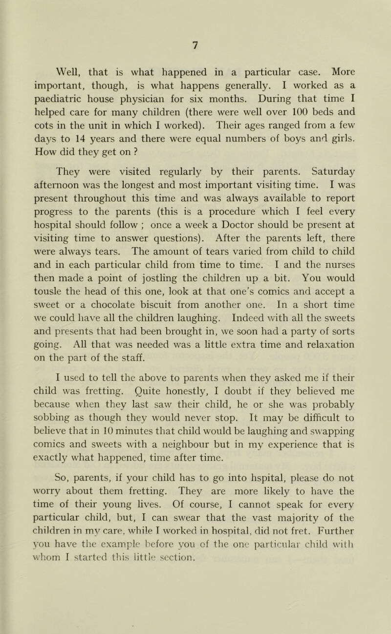 Well, that is what happened in a particular case. More important, though, is what happens generally. I worked as a paediatric house physician for six months. During that time I helped care for many children (there were well over 100 beds and cots in the unit in which I worked). Their ages ranged from a few days to 14 years and there were equal numbers of boys and girls. How did they get on ? They were visited regularly by their parents. Saturday afternoon was the longest and most important visiting time. I was present throughout this time and was always available to report progress to the parents (this is a procedure which I feel every hospital should follow ; once a week a Doctor should be present at visiting time to answer questions). After the parents left, there were always tears. The amount of tears varied from child to child and in each particular child from time to time. I and the nurses then made a point of jostling the children up a bit. You would tousle the head of this one, look at that one’s com.ics and accept a sweet or a chocolate biscuit from another one. In a short time we could have all the children laughing. Indeed with all the sweets and presents that had been brought in, we soon had a party of sorts going. All that was needed was a httle extra time and relaxation on the part of the staff. I used to tell the above to parents when they asked me if their child was fretting. Quite honestly, I doubt if they believed me because when they last saw their child, he or she was probably sobbing as though they would never stop. It may be difficult to believe that in 10 minutes that child would be laughing and swapping comics and sweets with a neighbour but in my experience that is exactly w'hat happened, time after time. So, parents, if your child has to go into hspital, please do not worry about them fretting. They are more likely to have the time of their young hves. Of course, I cannot speak for every particular child, but, I can swear that the vast majority of the children in my care, while I worked in hospital, did not fret. Further 3'ou have the example before \’ou of the one particular child with whom I .started this little section.